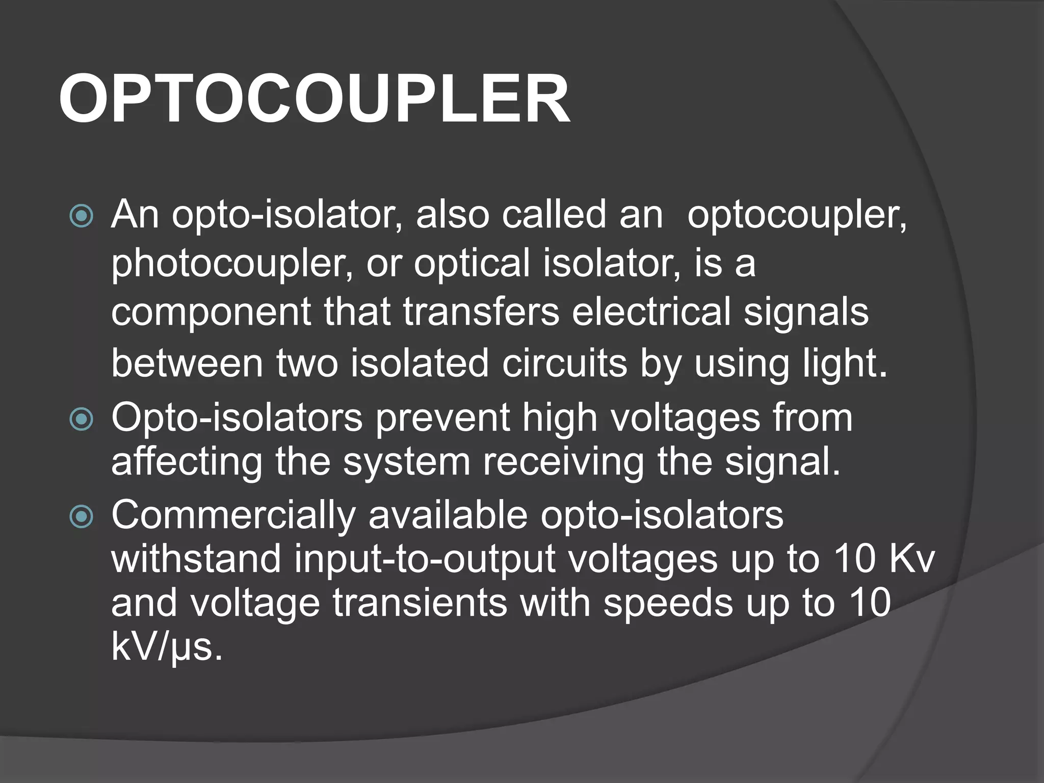 OPTOCOUPLER
 An opto-isolator, also called an optocoupler,
photocoupler, or optical isolator, is a
component that transfers electrical signals
between two isolated circuits by using light.
 Opto-isolators prevent high voltages from
affecting the system receiving the signal.
 Commercially available opto-isolators
withstand input-to-output voltages up to 10 Kv
and voltage transients with speeds up to 10
kV/μs.
 
