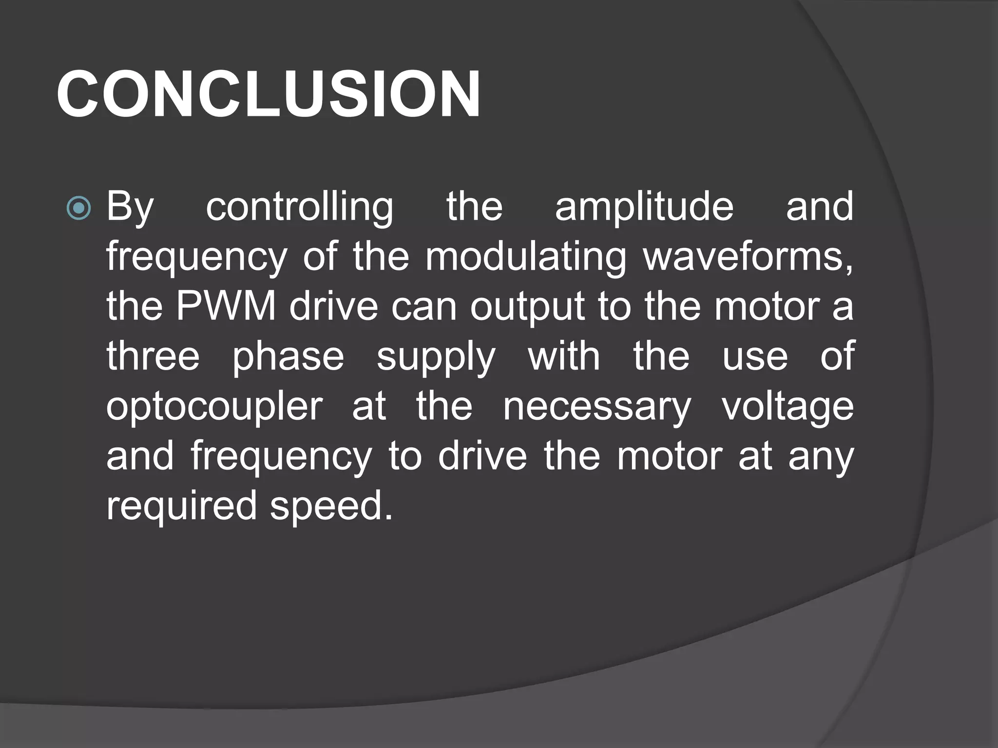 CONCLUSION
 By controlling the amplitude and
frequency of the modulating waveforms,
the PWM drive can output to the motor a
three phase supply with the use of
optocoupler at the necessary voltage
and frequency to drive the motor at any
required speed.
 