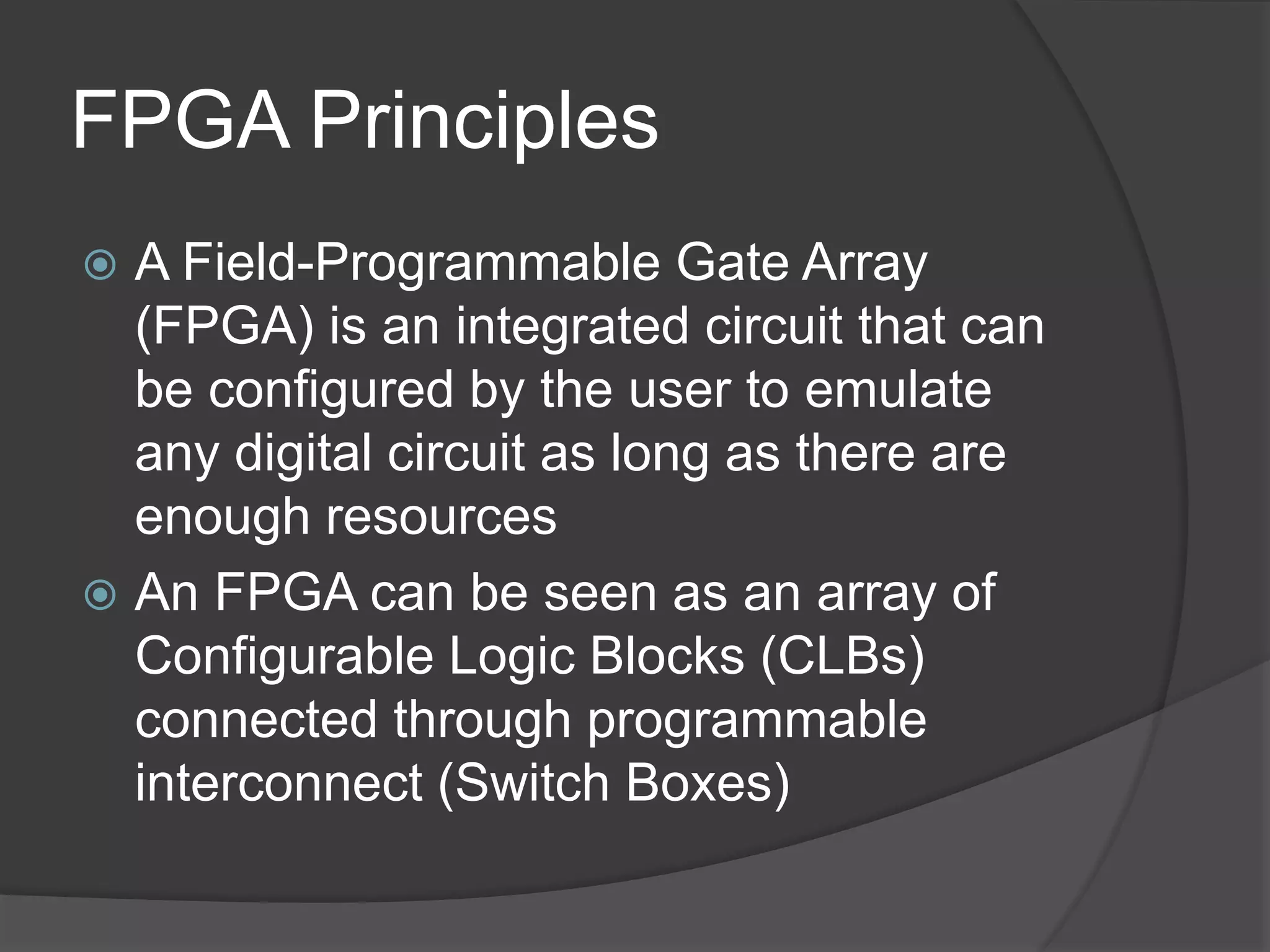 FPGA Principles
 A Field-Programmable Gate Array
(FPGA) is an integrated circuit that can
be configured by the user to emulate
any digital circuit as long as there are
enough resources
 An FPGA can be seen as an array of
Configurable Logic Blocks (CLBs)
connected through programmable
interconnect (Switch Boxes)
 