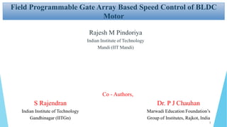 Field Programmable Gate Array Based Speed Control of BLDC
Motor
Rajesh M Pindoriya
Indian Institute of Technology
Mandi (IIT Mandi)
S Rajendran
Indian Institute of Technology
Gandhinagar (IITGn)
Dr. P J Chauhan
Marwadi Education Foundation’s
Group of Institutes, Rajkot, India
Co - Authors,
1
 