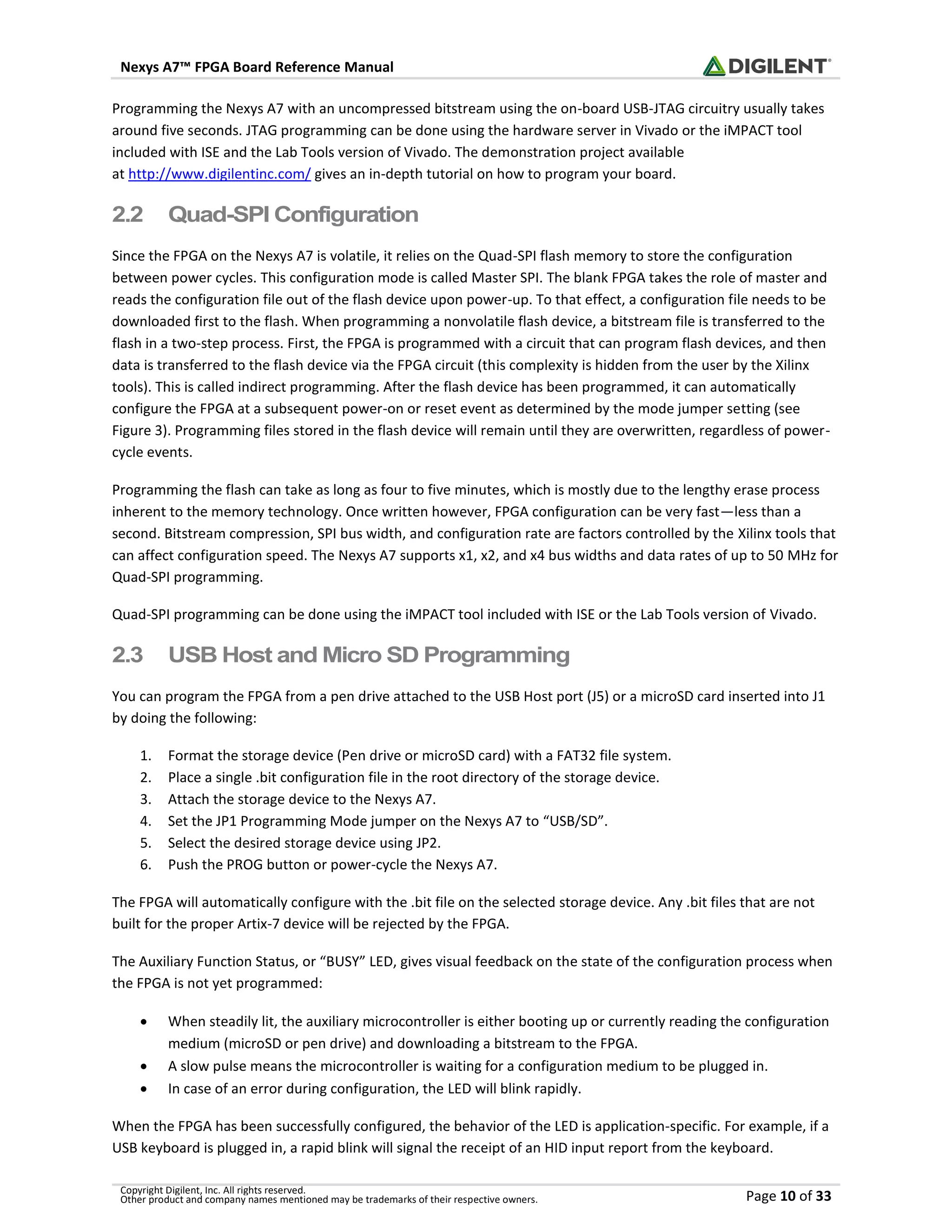 Nexys A7™ FPGA Board Reference Manual
Copyright Digilent, Inc. All rights reserved.
Other product and company names mentioned may be trademarks of their respective owners. Page 10 of 33
Programming the Nexys A7 with an uncompressed bitstream using the on-board USB-JTAG circuitry usually takes
around five seconds. JTAG programming can be done using the hardware server in Vivado or the iMPACT tool
included with ISE and the Lab Tools version of Vivado. The demonstration project available
at http://www.digilentinc.com/ gives an in-depth tutorial on how to program your board.
2.2 Quad-SPI Configuration
Since the FPGA on the Nexys A7 is volatile, it relies on the Quad-SPI flash memory to store the configuration
between power cycles. This configuration mode is called Master SPI. The blank FPGA takes the role of master and
reads the configuration file out of the flash device upon power-up. To that effect, a configuration file needs to be
downloaded first to the flash. When programming a nonvolatile flash device, a bitstream file is transferred to the
flash in a two-step process. First, the FPGA is programmed with a circuit that can program flash devices, and then
data is transferred to the flash device via the FPGA circuit (this complexity is hidden from the user by the Xilinx
tools). This is called indirect programming. After the flash device has been programmed, it can automatically
configure the FPGA at a subsequent power-on or reset event as determined by the mode jumper setting (see
Figure 3). Programming files stored in the flash device will remain until they are overwritten, regardless of power-
cycle events.
Programming the flash can take as long as four to five minutes, which is mostly due to the lengthy erase process
inherent to the memory technology. Once written however, FPGA configuration can be very fast—less than a
second. Bitstream compression, SPI bus width, and configuration rate are factors controlled by the Xilinx tools that
can affect configuration speed. The Nexys A7 supports x1, x2, and x4 bus widths and data rates of up to 50 MHz for
Quad-SPI programming.
Quad-SPI programming can be done using the iMPACT tool included with ISE or the Lab Tools version of Vivado.
2.3 USB Host and Micro SD Programming
You can program the FPGA from a pen drive attached to the USB Host port (J5) or a microSD card inserted into J1
by doing the following:
1. Format the storage device (Pen drive or microSD card) with a FAT32 file system.
2. Place a single .bit configuration file in the root directory of the storage device.
3. Attach the storage device to the Nexys A7.
4. Set the JP1 Programming Mode jumper on the Nexys A7 to “USB/SD”.
5. Select the desired storage device using JP2.
6. Push the PROG button or power-cycle the Nexys A7.
The FPGA will automatically configure with the .bit file on the selected storage device. Any .bit files that are not
built for the proper Artix-7 device will be rejected by the FPGA.
The Auxiliary Function Status, or “BUSY” LED, gives visual feedback on the state of the configuration process when
the FPGA is not yet programmed:
• When steadily lit, the auxiliary microcontroller is either booting up or currently reading the configuration
medium (microSD or pen drive) and downloading a bitstream to the FPGA.
• A slow pulse means the microcontroller is waiting for a configuration medium to be plugged in.
• In case of an error during configuration, the LED will blink rapidly.
When the FPGA has been successfully configured, the behavior of the LED is application-specific. For example, if a
USB keyboard is plugged in, a rapid blink will signal the receipt of an HID input report from the keyboard.
 