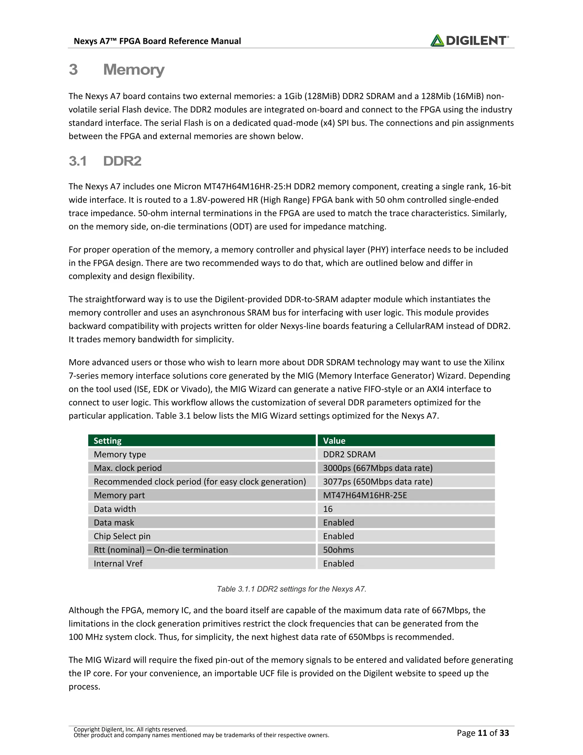 Nexys A7™ FPGA Board Reference Manual
Copyright Digilent, Inc. All rights reserved.
Other product and company names mentioned may be trademarks of their respective owners. Page 11 of 33
3 Memory
The Nexys A7 board contains two external memories: a 1Gib (128MiB) DDR2 SDRAM and a 128Mib (16MiB) non-
volatile serial Flash device. The DDR2 modules are integrated on-board and connect to the FPGA using the industry
standard interface. The serial Flash is on a dedicated quad-mode (x4) SPI bus. The connections and pin assignments
between the FPGA and external memories are shown below.
3.1 DDR2
The Nexys A7 includes one Micron MT47H64M16HR-25:H DDR2 memory component, creating a single rank, 16-bit
wide interface. It is routed to a 1.8V-powered HR (High Range) FPGA bank with 50 ohm controlled single-ended
trace impedance. 50-ohm internal terminations in the FPGA are used to match the trace characteristics. Similarly,
on the memory side, on-die terminations (ODT) are used for impedance matching.
For proper operation of the memory, a memory controller and physical layer (PHY) interface needs to be included
in the FPGA design. There are two recommended ways to do that, which are outlined below and differ in
complexity and design flexibility.
The straightforward way is to use the Digilent-provided DDR-to-SRAM adapter module which instantiates the
memory controller and uses an asynchronous SRAM bus for interfacing with user logic. This module provides
backward compatibility with projects written for older Nexys-line boards featuring a CellularRAM instead of DDR2.
It trades memory bandwidth for simplicity.
More advanced users or those who wish to learn more about DDR SDRAM technology may want to use the Xilinx
7-series memory interface solutions core generated by the MIG (Memory Interface Generator) Wizard. Depending
on the tool used (ISE, EDK or Vivado), the MIG Wizard can generate a native FIFO-style or an AXI4 interface to
connect to user logic. This workflow allows the customization of several DDR parameters optimized for the
particular application. Table 3.1 below lists the MIG Wizard settings optimized for the Nexys A7.
Setting Value
Memory type DDR2 SDRAM
Max. clock period 3000ps (667Mbps data rate)
Recommended clock period (for easy clock generation) 3077ps (650Mbps data rate)
Memory part MT47H64M16HR-25E
Data width 16
Data mask Enabled
Chip Select pin Enabled
Rtt (nominal) – On-die termination 50ohms
Internal Vref Enabled
Table 3.1.1 DDR2 settings for the Nexys A7.
Although the FPGA, memory IC, and the board itself are capable of the maximum data rate of 667Mbps, the
limitations in the clock generation primitives restrict the clock frequencies that can be generated from the
100 MHz system clock. Thus, for simplicity, the next highest data rate of 650Mbps is recommended.
The MIG Wizard will require the fixed pin-out of the memory signals to be entered and validated before generating
the IP core. For your convenience, an importable UCF file is provided on the Digilent website to speed up the
process.
 