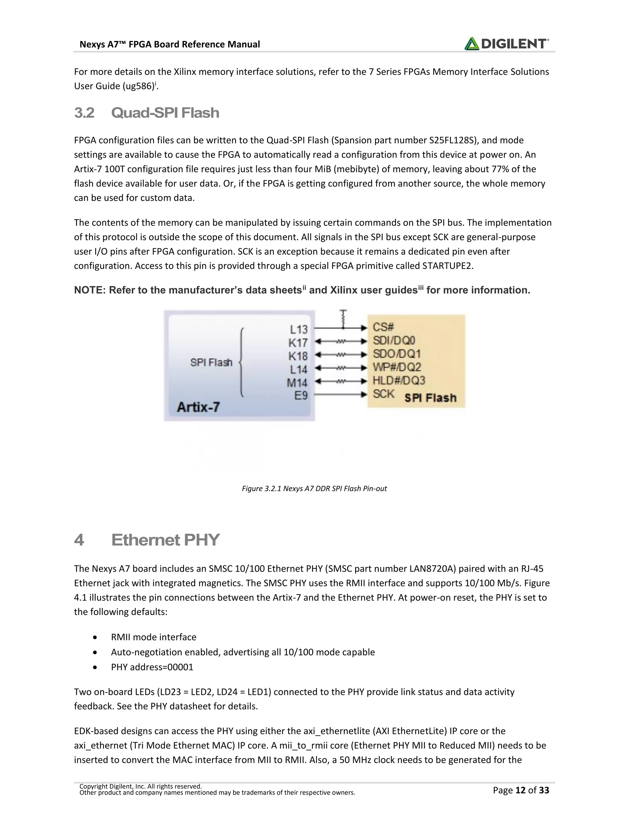Nexys A7™ FPGA Board Reference Manual
Copyright Digilent, Inc. All rights reserved.
Other product and company names mentioned may be trademarks of their respective owners. Page 12 of 33
For more details on the Xilinx memory interface solutions, refer to the 7 Series FPGAs Memory Interface Solutions
User Guide (ug586)i
.
3.2 Quad-SPI Flash
FPGA configuration files can be written to the Quad-SPI Flash (Spansion part number S25FL128S), and mode
settings are available to cause the FPGA to automatically read a configuration from this device at power on. An
Artix-7 100T configuration file requires just less than four MiB (mebibyte) of memory, leaving about 77% of the
flash device available for user data. Or, if the FPGA is getting configured from another source, the whole memory
can be used for custom data.
The contents of the memory can be manipulated by issuing certain commands on the SPI bus. The implementation
of this protocol is outside the scope of this document. All signals in the SPI bus except SCK are general-purpose
user I/O pins after FPGA configuration. SCK is an exception because it remains a dedicated pin even after
configuration. Access to this pin is provided through a special FPGA primitive called STARTUPE2.
NOTE: Refer to the manufacturer’s data sheetsii
and Xilinx user guidesiii
for more information.
Figure 3.2.1 Nexys A7 DDR SPI Flash Pin-out
4 Ethernet PHY
The Nexys A7 board includes an SMSC 10/100 Ethernet PHY (SMSC part number LAN8720A) paired with an RJ-45
Ethernet jack with integrated magnetics. The SMSC PHY uses the RMII interface and supports 10/100 Mb/s. Figure
4.1 illustrates the pin connections between the Artix-7 and the Ethernet PHY. At power-on reset, the PHY is set to
the following defaults:
• RMII mode interface
• Auto-negotiation enabled, advertising all 10/100 mode capable
• PHY address=00001
Two on-board LEDs (LD23 = LED2, LD24 = LED1) connected to the PHY provide link status and data activity
feedback. See the PHY datasheet for details.
EDK-based designs can access the PHY using either the axi_ethernetlite (AXI EthernetLite) IP core or the
axi_ethernet (Tri Mode Ethernet MAC) IP core. A mii_to_rmii core (Ethernet PHY MII to Reduced MII) needs to be
inserted to convert the MAC interface from MII to RMII. Also, a 50 MHz clock needs to be generated for the
 