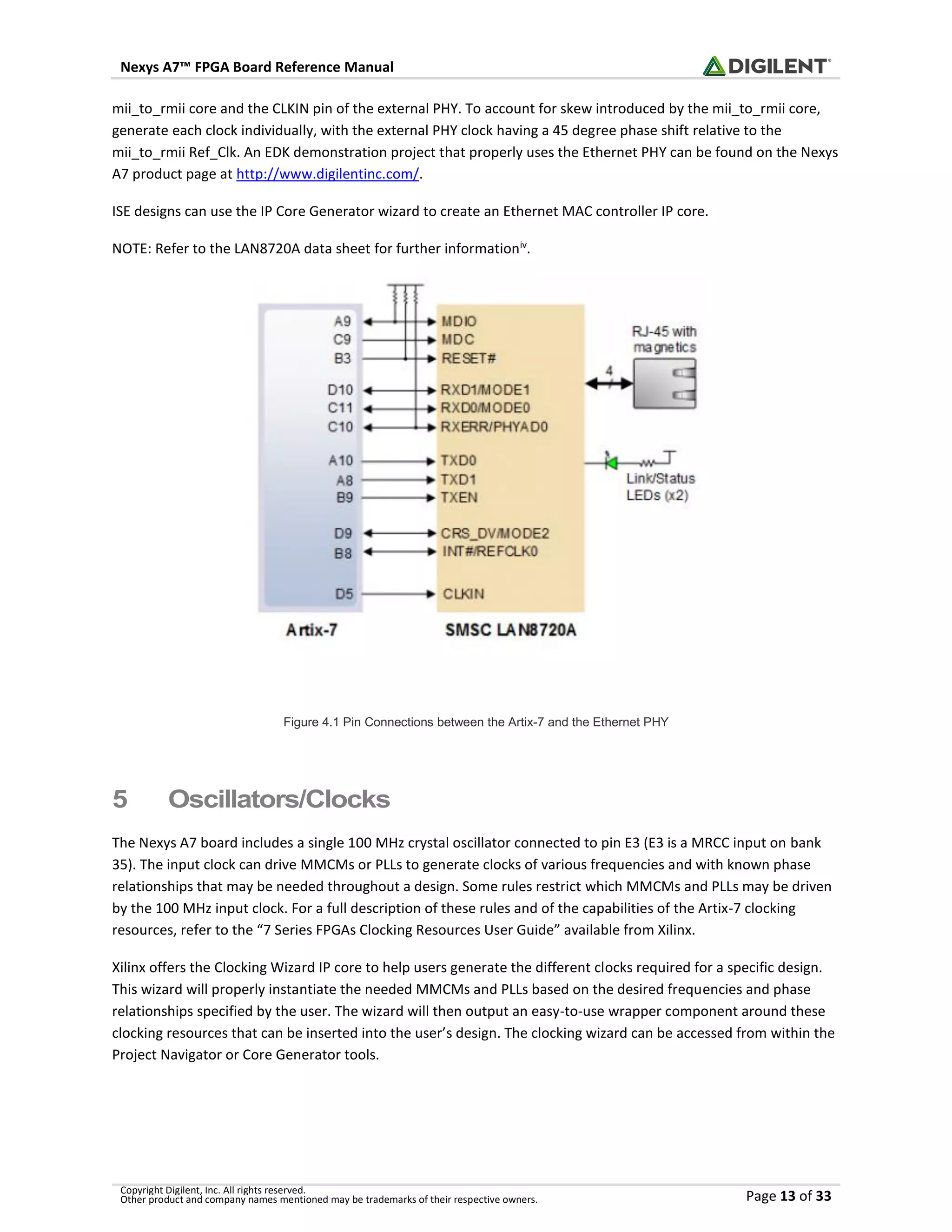 Nexys A7™ FPGA Board Reference Manual
Copyright Digilent, Inc. All rights reserved.
Other product and company names mentioned may be trademarks of their respective owners. Page 13 of 33
mii_to_rmii core and the CLKIN pin of the external PHY. To account for skew introduced by the mii_to_rmii core,
generate each clock individually, with the external PHY clock having a 45 degree phase shift relative to the
mii_to_rmii Ref_Clk. An EDK demonstration project that properly uses the Ethernet PHY can be found on the Nexys
A7 product page at http://www.digilentinc.com/.
ISE designs can use the IP Core Generator wizard to create an Ethernet MAC controller IP core.
NOTE: Refer to the LAN8720A data sheet for further informationiv
.
Figure 4.1 Pin Connections between the Artix-7 and the Ethernet PHY
5 Oscillators/Clocks
The Nexys A7 board includes a single 100 MHz crystal oscillator connected to pin E3 (E3 is a MRCC input on bank
35). The input clock can drive MMCMs or PLLs to generate clocks of various frequencies and with known phase
relationships that may be needed throughout a design. Some rules restrict which MMCMs and PLLs may be driven
by the 100 MHz input clock. For a full description of these rules and of the capabilities of the Artix-7 clocking
resources, refer to the “7 Series FPGAs Clocking Resources User Guide” available from Xilinx.
Xilinx offers the Clocking Wizard IP core to help users generate the different clocks required for a specific design.
This wizard will properly instantiate the needed MMCMs and PLLs based on the desired frequencies and phase
relationships specified by the user. The wizard will then output an easy-to-use wrapper component around these
clocking resources that can be inserted into the user’s design. The clocking wizard can be accessed from within the
Project Navigator or Core Generator tools.
 