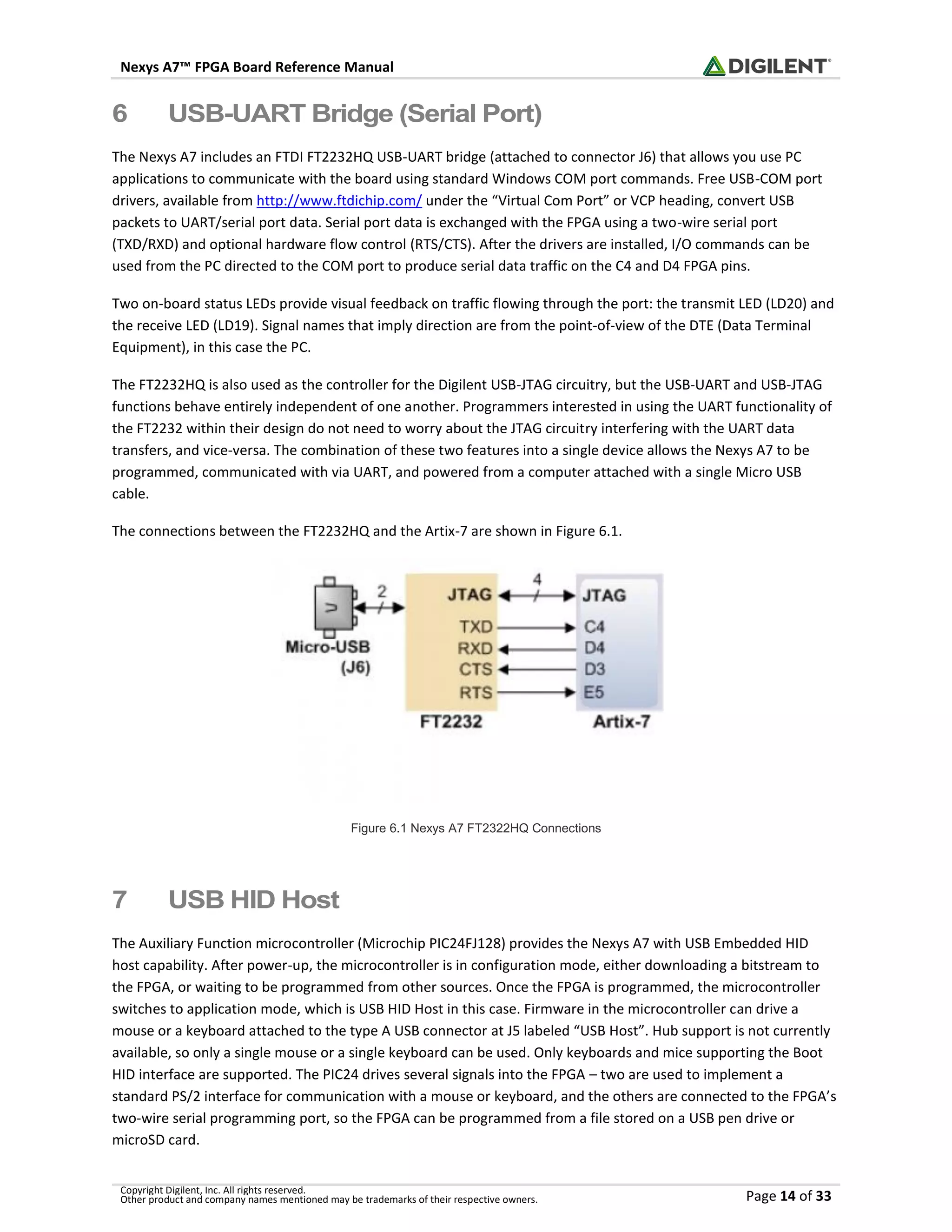 Nexys A7™ FPGA Board Reference Manual
Copyright Digilent, Inc. All rights reserved.
Other product and company names mentioned may be trademarks of their respective owners. Page 14 of 33
6 USB-UART Bridge (Serial Port)
The Nexys A7 includes an FTDI FT2232HQ USB-UART bridge (attached to connector J6) that allows you use PC
applications to communicate with the board using standard Windows COM port commands. Free USB-COM port
drivers, available from http://www.ftdichip.com/ under the “Virtual Com Port” or VCP heading, convert USB
packets to UART/serial port data. Serial port data is exchanged with the FPGA using a two-wire serial port
(TXD/RXD) and optional hardware flow control (RTS/CTS). After the drivers are installed, I/O commands can be
used from the PC directed to the COM port to produce serial data traffic on the C4 and D4 FPGA pins.
Two on-board status LEDs provide visual feedback on traffic flowing through the port: the transmit LED (LD20) and
the receive LED (LD19). Signal names that imply direction are from the point-of-view of the DTE (Data Terminal
Equipment), in this case the PC.
The FT2232HQ is also used as the controller for the Digilent USB-JTAG circuitry, but the USB-UART and USB-JTAG
functions behave entirely independent of one another. Programmers interested in using the UART functionality of
the FT2232 within their design do not need to worry about the JTAG circuitry interfering with the UART data
transfers, and vice-versa. The combination of these two features into a single device allows the Nexys A7 to be
programmed, communicated with via UART, and powered from a computer attached with a single Micro USB
cable.
The connections between the FT2232HQ and the Artix-7 are shown in Figure 6.1.
Figure 6.1 Nexys A7 FT2322HQ Connections
7 USB HID Host
The Auxiliary Function microcontroller (Microchip PIC24FJ128) provides the Nexys A7 with USB Embedded HID
host capability. After power-up, the microcontroller is in configuration mode, either downloading a bitstream to
the FPGA, or waiting to be programmed from other sources. Once the FPGA is programmed, the microcontroller
switches to application mode, which is USB HID Host in this case. Firmware in the microcontroller can drive a
mouse or a keyboard attached to the type A USB connector at J5 labeled “USB Host”. Hub support is not currently
available, so only a single mouse or a single keyboard can be used. Only keyboards and mice supporting the Boot
HID interface are supported. The PIC24 drives several signals into the FPGA – two are used to implement a
standard PS/2 interface for communication with a mouse or keyboard, and the others are connected to the FPGA’s
two-wire serial programming port, so the FPGA can be programmed from a file stored on a USB pen drive or
microSD card.
 