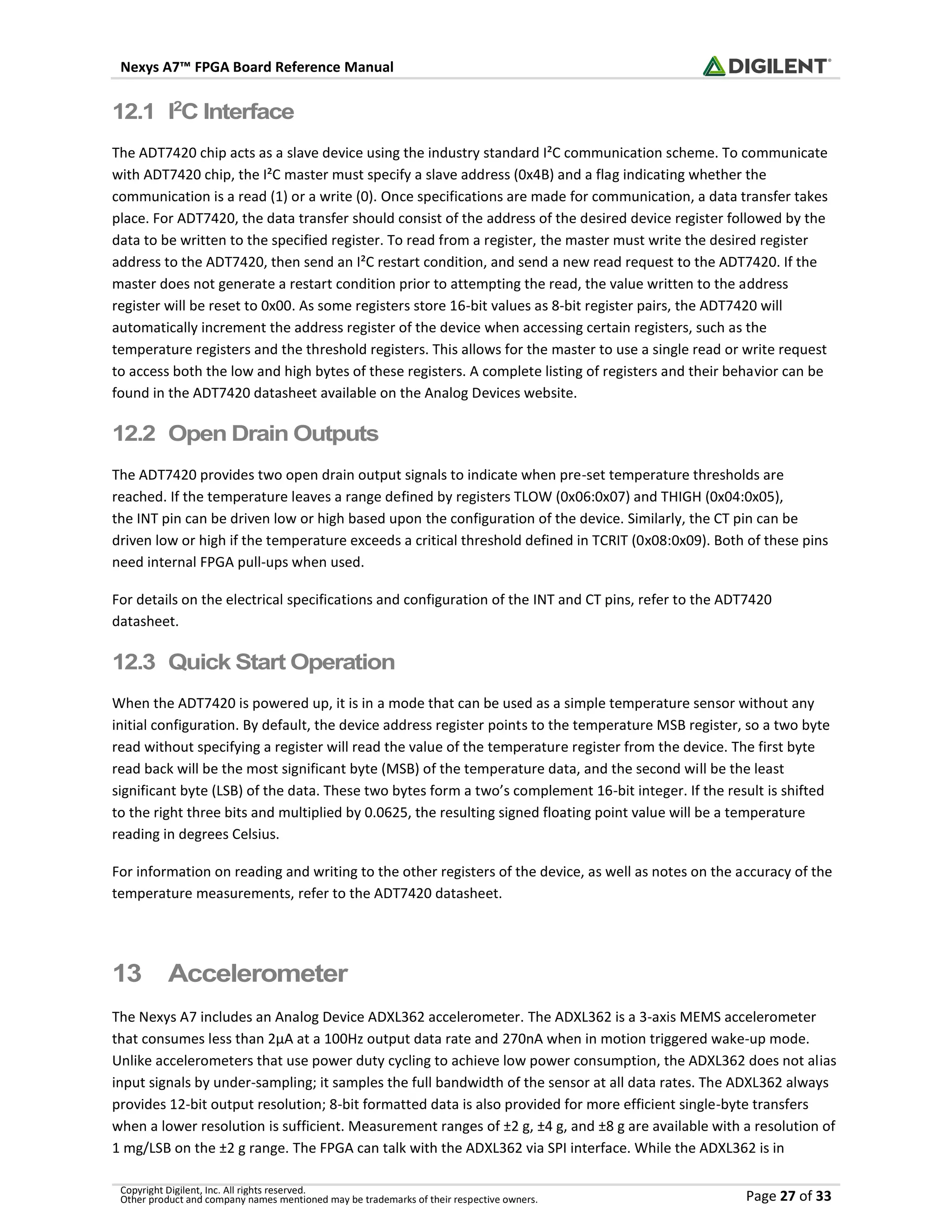Nexys A7™ FPGA Board Reference Manual
Copyright Digilent, Inc. All rights reserved.
Other product and company names mentioned may be trademarks of their respective owners. Page 27 of 33
12.1 I2
C Interface
The ADT7420 chip acts as a slave device using the industry standard I²C communication scheme. To communicate
with ADT7420 chip, the I²C master must specify a slave address (0x4B) and a flag indicating whether the
communication is a read (1) or a write (0). Once specifications are made for communication, a data transfer takes
place. For ADT7420, the data transfer should consist of the address of the desired device register followed by the
data to be written to the specified register. To read from a register, the master must write the desired register
address to the ADT7420, then send an I²C restart condition, and send a new read request to the ADT7420. If the
master does not generate a restart condition prior to attempting the read, the value written to the address
register will be reset to 0x00. As some registers store 16-bit values as 8-bit register pairs, the ADT7420 will
automatically increment the address register of the device when accessing certain registers, such as the
temperature registers and the threshold registers. This allows for the master to use a single read or write request
to access both the low and high bytes of these registers. A complete listing of registers and their behavior can be
found in the ADT7420 datasheet available on the Analog Devices website.
12.2 Open Drain Outputs
The ADT7420 provides two open drain output signals to indicate when pre-set temperature thresholds are
reached. If the temperature leaves a range defined by registers TLOW (0x06:0x07) and THIGH (0x04:0x05),
the INT pin can be driven low or high based upon the configuration of the device. Similarly, the CT pin can be
driven low or high if the temperature exceeds a critical threshold defined in TCRIT (0x08:0x09). Both of these pins
need internal FPGA pull-ups when used.
For details on the electrical specifications and configuration of the INT and CT pins, refer to the ADT7420
datasheet.
12.3 Quick Start Operation
When the ADT7420 is powered up, it is in a mode that can be used as a simple temperature sensor without any
initial configuration. By default, the device address register points to the temperature MSB register, so a two byte
read without specifying a register will read the value of the temperature register from the device. The first byte
read back will be the most significant byte (MSB) of the temperature data, and the second will be the least
significant byte (LSB) of the data. These two bytes form a two’s complement 16-bit integer. If the result is shifted
to the right three bits and multiplied by 0.0625, the resulting signed floating point value will be a temperature
reading in degrees Celsius.
For information on reading and writing to the other registers of the device, as well as notes on the accuracy of the
temperature measurements, refer to the ADT7420 datasheet.
13 Accelerometer
The Nexys A7 includes an Analog Device ADXL362 accelerometer. The ADXL362 is a 3-axis MEMS accelerometer
that consumes less than 2μA at a 100Hz output data rate and 270nA when in motion triggered wake-up mode.
Unlike accelerometers that use power duty cycling to achieve low power consumption, the ADXL362 does not alias
input signals by under-sampling; it samples the full bandwidth of the sensor at all data rates. The ADXL362 always
provides 12-bit output resolution; 8-bit formatted data is also provided for more efficient single-byte transfers
when a lower resolution is sufficient. Measurement ranges of ±2 g, ±4 g, and ±8 g are available with a resolution of
1 mg/LSB on the ±2 g range. The FPGA can talk with the ADXL362 via SPI interface. While the ADXL362 is in
 