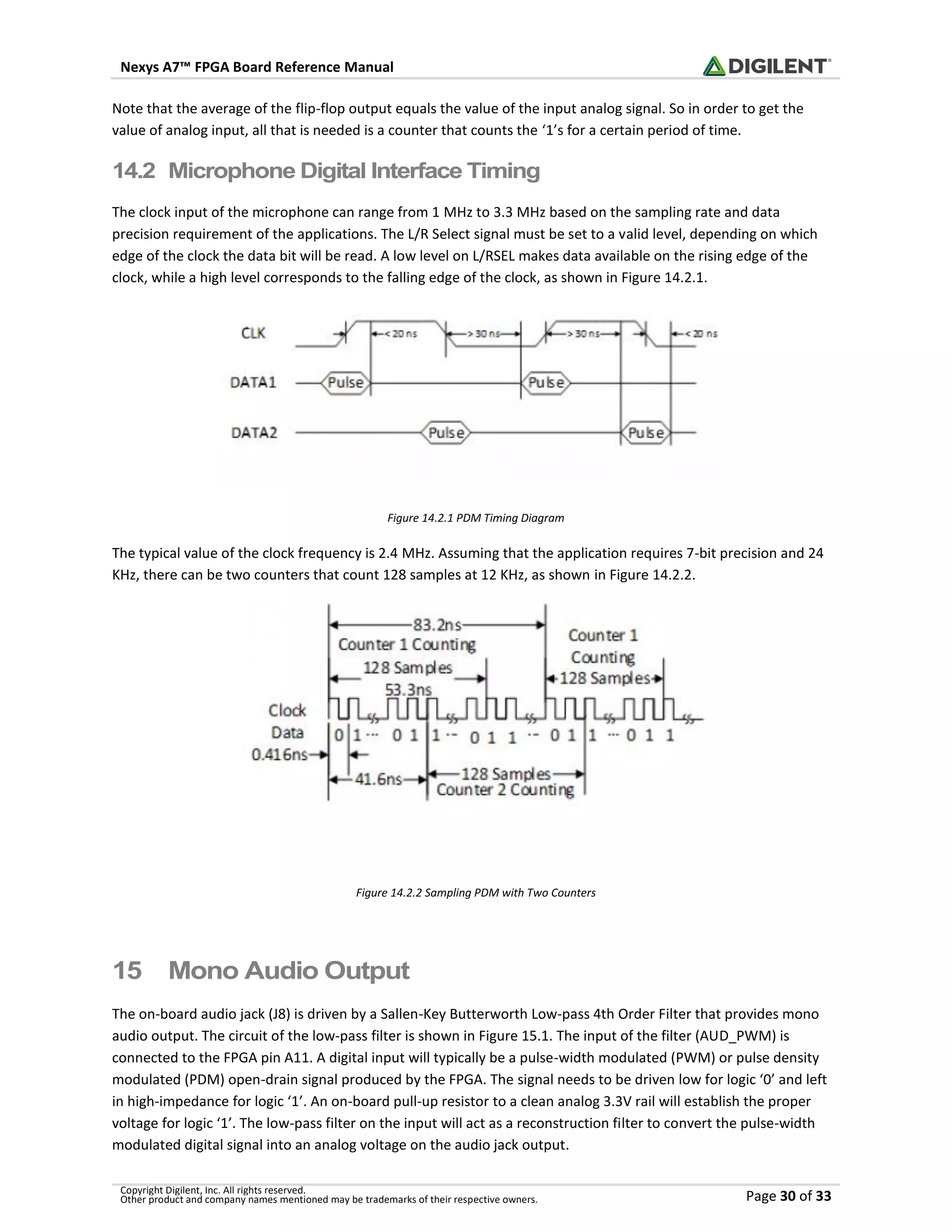 Nexys A7™ FPGA Board Reference Manual
Copyright Digilent, Inc. All rights reserved.
Other product and company names mentioned may be trademarks of their respective owners. Page 30 of 33
Note that the average of the flip-flop output equals the value of the input analog signal. So in order to get the
value of analog input, all that is needed is a counter that counts the ‘1’s for a certain period of time.
14.2 Microphone Digital Interface Timing
The clock input of the microphone can range from 1 MHz to 3.3 MHz based on the sampling rate and data
precision requirement of the applications. The L/R Select signal must be set to a valid level, depending on which
edge of the clock the data bit will be read. A low level on L/RSEL makes data available on the rising edge of the
clock, while a high level corresponds to the falling edge of the clock, as shown in Figure 14.2.1.
Figure 14.2.1 PDM Timing Diagram
The typical value of the clock frequency is 2.4 MHz. Assuming that the application requires 7-bit precision and 24
KHz, there can be two counters that count 128 samples at 12 KHz, as shown in Figure 14.2.2.
Figure 14.2.2 Sampling PDM with Two Counters
15 Mono Audio Output
The on-board audio jack (J8) is driven by a Sallen-Key Butterworth Low-pass 4th Order Filter that provides mono
audio output. The circuit of the low-pass filter is shown in Figure 15.1. The input of the filter (AUD_PWM) is
connected to the FPGA pin A11. A digital input will typically be a pulse-width modulated (PWM) or pulse density
modulated (PDM) open-drain signal produced by the FPGA. The signal needs to be driven low for logic ‘0’ and left
in high-impedance for logic ‘1’. An on-board pull-up resistor to a clean analog 3.3V rail will establish the proper
voltage for logic ‘1’. The low-pass filter on the input will act as a reconstruction filter to convert the pulse-width
modulated digital signal into an analog voltage on the audio jack output.
 