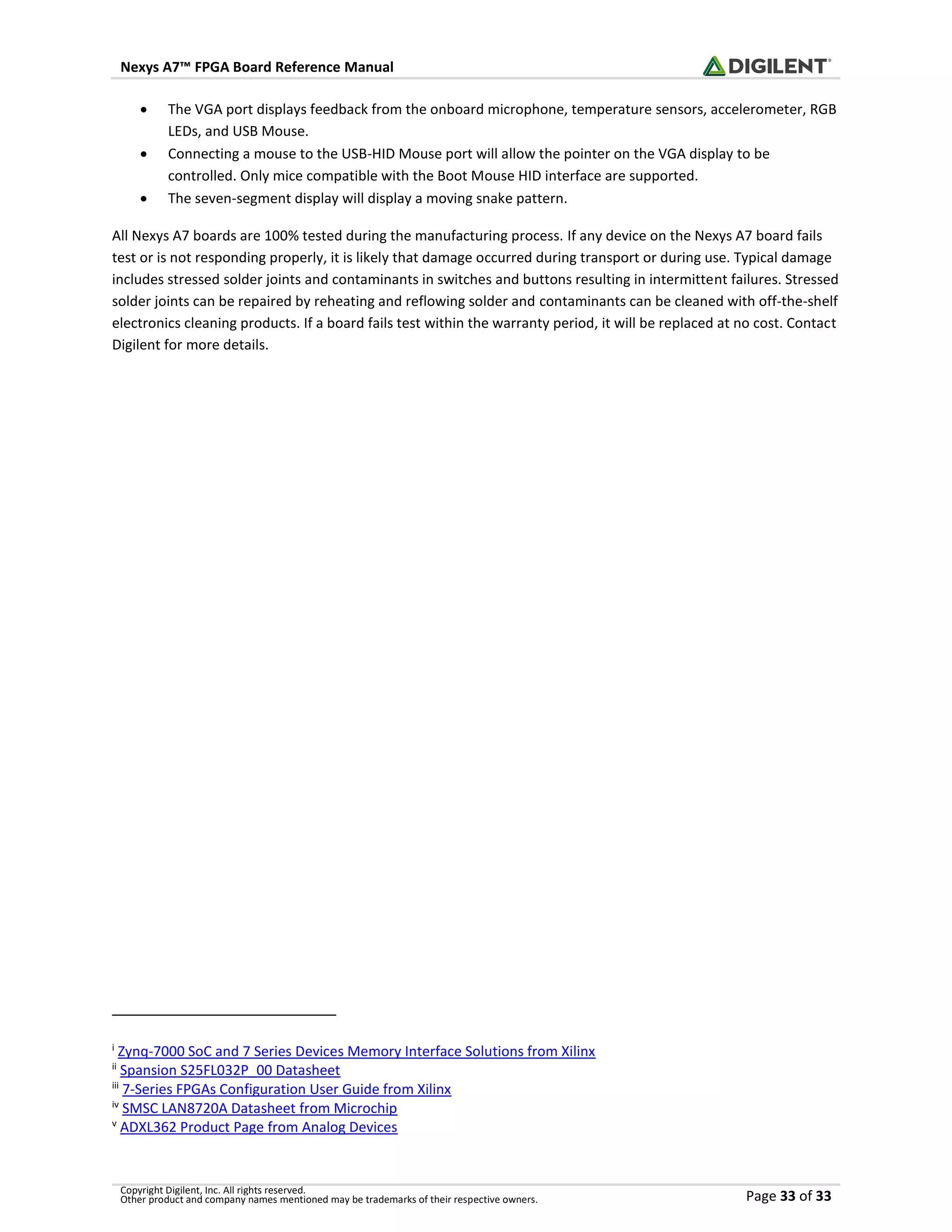 Nexys A7™ FPGA Board Reference Manual
Copyright Digilent, Inc. All rights reserved.
Other product and company names mentioned may be trademarks of their respective owners. Page 33 of 33
• The VGA port displays feedback from the onboard microphone, temperature sensors, accelerometer, RGB
LEDs, and USB Mouse.
• Connecting a mouse to the USB-HID Mouse port will allow the pointer on the VGA display to be
controlled. Only mice compatible with the Boot Mouse HID interface are supported.
• The seven-segment display will display a moving snake pattern.
All Nexys A7 boards are 100% tested during the manufacturing process. If any device on the Nexys A7 board fails
test or is not responding properly, it is likely that damage occurred during transport or during use. Typical damage
includes stressed solder joints and contaminants in switches and buttons resulting in intermittent failures. Stressed
solder joints can be repaired by reheating and reflowing solder and contaminants can be cleaned with off-the-shelf
electronics cleaning products. If a board fails test within the warranty period, it will be replaced at no cost. Contact
Digilent for more details.
i
Zynq-7000 SoC and 7 Series Devices Memory Interface Solutions from Xilinx
ii
Spansion S25FL032P_00 Datasheet
iii
7-Series FPGAs Configuration User Guide from Xilinx
iv
SMSC LAN8720A Datasheet from Microchip
v
ADXL362 Product Page from Analog Devices
 