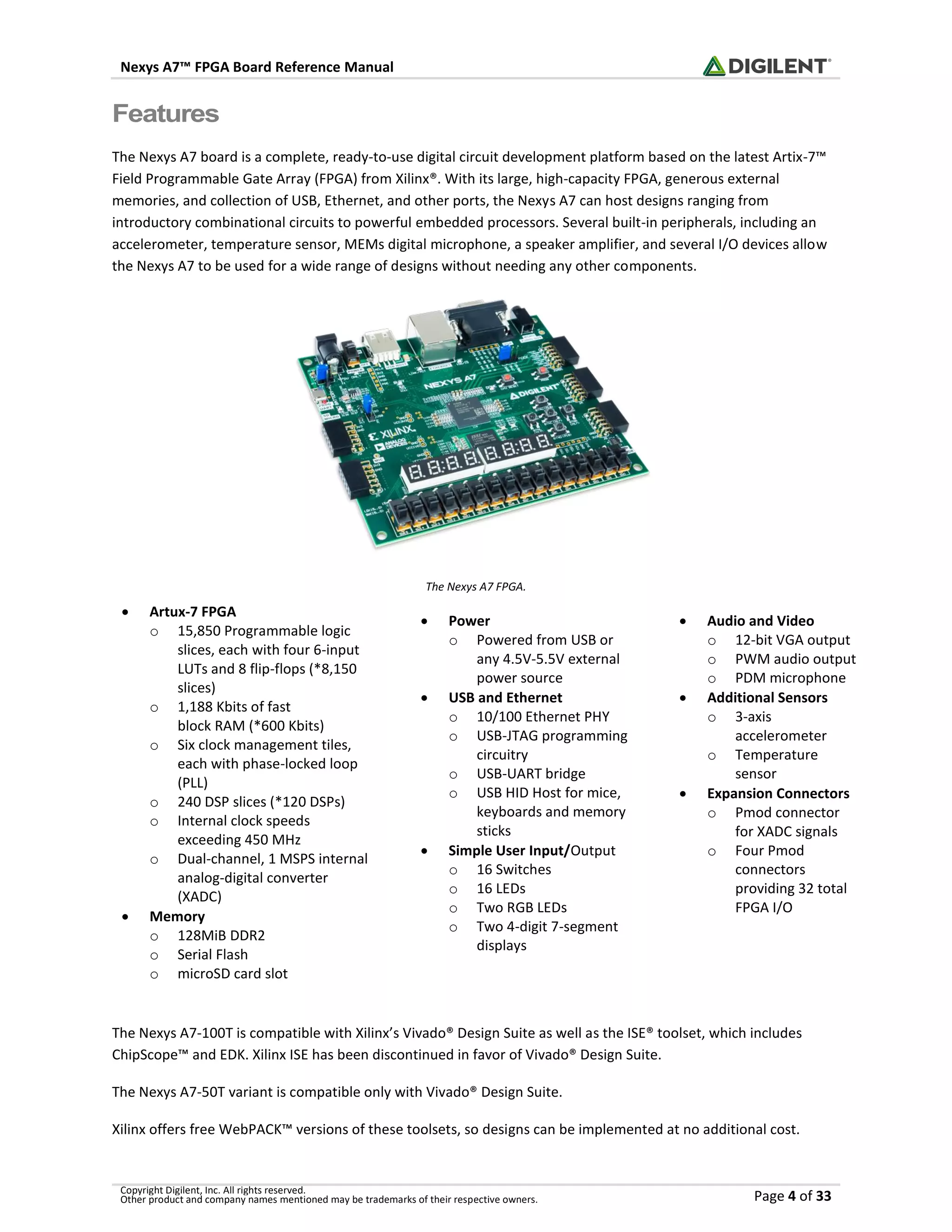 Nexys A7™ FPGA Board Reference Manual
Copyright Digilent, Inc. All rights reserved.
Other product and company names mentioned may be trademarks of their respective owners. Page 4 of 33
Features
The Nexys A7 board is a complete, ready-to-use digital circuit development platform based on the latest Artix-7™
Field Programmable Gate Array (FPGA) from Xilinx®. With its large, high-capacity FPGA, generous external
memories, and collection of USB, Ethernet, and other ports, the Nexys A7 can host designs ranging from
introductory combinational circuits to powerful embedded processors. Several built-in peripherals, including an
accelerometer, temperature sensor, MEMs digital microphone, a speaker amplifier, and several I/O devices allow
the Nexys A7 to be used for a wide range of designs without needing any other components.
The Nexys A7 FPGA.
The Nexys A7-100T is compatible with Xilinx’s Vivado® Design Suite as well as the ISE® toolset, which includes
ChipScope™ and EDK. Xilinx ISE has been discontinued in favor of Vivado® Design Suite.
The Nexys A7-50T variant is compatible only with Vivado® Design Suite.
Xilinx offers free WebPACK™ versions of these toolsets, so designs can be implemented at no additional cost.
• Artux-7 FPGA
o 15,850 Programmable logic
slices, each with four 6-input
LUTs and 8 flip-flops (*8,150
slices)
o 1,188 Kbits of fast
block RAM (*600 Kbits)
o Six clock management tiles,
each with phase-locked loop
(PLL)
o 240 DSP slices (*120 DSPs)
o Internal clock speeds
exceeding 450 MHz
o Dual-channel, 1 MSPS internal
analog-digital converter
(XADC)
• Memory
o 128MiB DDR2
o Serial Flash
o microSD card slot
• Power
o Powered from USB or
any 4.5V-5.5V external
power source
• USB and Ethernet
o 10/100 Ethernet PHY
o USB-JTAG programming
circuitry
o USB-UART bridge
o USB HID Host for mice,
keyboards and memory
sticks
• Simple User Input/Output
o 16 Switches
o 16 LEDs
o Two RGB LEDs
o Two 4-digit 7-segment
displays
• Audio and Video
o 12-bit VGA output
o PWM audio output
o PDM microphone
• Additional Sensors
o 3-axis
accelerometer
o Temperature
sensor
• Expansion Connectors
o Pmod connector
for XADC signals
o Four Pmod
connectors
providing 32 total
FPGA I/O
 
