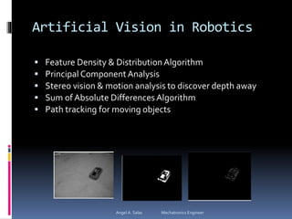 Artificial Vision in Robotics
 Feature Density & DistributionAlgorithm
 Principal ComponentAnalysis
 Stereo vision & motion analysis to discover depth away
 Sum of Absolute DifferencesAlgorithm
 Path tracking for moving objects
Angel A. Salas Mechatronics Engineer
 