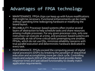 Advantages of FPGA technology
 MAINTENANCE. FPGA chips can keep up with future modifications
that might be necessary. Functional enhancements can be made
without spending time redesigning hardware or modifying the
board layout.
 RELIABLILITY. Processor-based systems often involve several
layers of abstraction to help schedule tasks and share resources
among multiple processes. For any given processor core, only one
instruction can execute at a time, and processor-based systems are
continually at risk of time-critical tasks preempting one another.
FPGAs, which do not use OSs, minimize reliability concerns with
true parallel execution and deterministic hardware dedicated to
every task.
 PERFORMANCE. FPGAs exceed the computing power of digital
signal processors (DSPs) by breaking the paradigm of sequential
execution and accomplishing more per clock cycle. Controlling
inputs and outputs (I/O) at the hardware level provides faster
response times and specialized functionality to closely match
application requirements.
Angel A. Salas Mechatronics Engineer
 