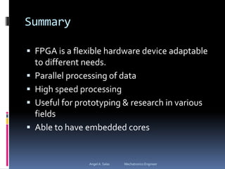 Summary
 FPGA is a flexible hardware device adaptable
to different needs.
 Parallel processing of data
 High speed processing
 Useful for prototyping & research in various
fields
 Able to have embedded cores
Angel A. Salas Mechatronics Engineer
 