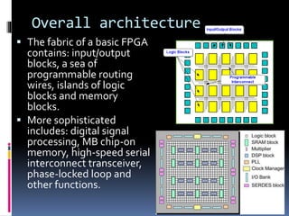 Overall architecture
 The fabric of a basic FPGA
contains: input/output
blocks, a sea of
programmable routing
wires, islands of logic
blocks and memory
blocks.
 More sophisticated
includes: digital signal
processing, MB chip-on
memory, high-speed serial
interconnect transceiver,
phase-locked loop and
other functions.
Angel A. Salas Mechatronics Engineer
 