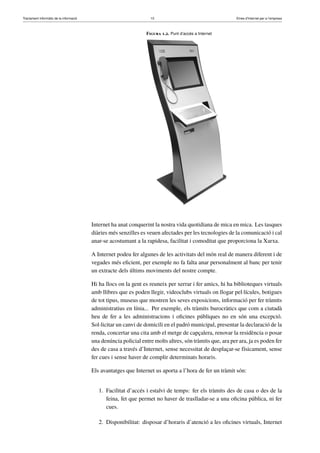 Tractament informàtic de la informació 10 Eines d’Internet per a l’empresa
Figura 1.2. Punt d’accés a Internet
Internet ha anat conquerint la nostra vida quotidiana de mica en mica. Les tasques
diàries més senzilles es veuen afectades per les tecnologies de la comunicació i cal
anar-se acostumant a la rapidesa, facilitat i comoditat que proporciona la Xarxa.
A Internet podeu fer algunes de les activitats del món real de manera diferent i de
vegades més eﬁcient, per exemple no fa falta anar personalment al banc per tenir
un extracte dels últims moviments del nostre compte.
Hi ha llocs on la gent es reuneix per xerrar i fer amics, hi ha biblioteques virtuals
amb llibres que es poden llegir, videoclubs virtuals on llogar pel·lícules, botigues
de tot tipus, museus que mostren les seves exposicions, informació per fer tràmits
administratius en línia... Per exemple, els tràmits burocràtics que com a ciutadà
heu de fer a les administracions i oﬁcines públiques no en són una excepció.
Sol·licitar un canvi de domicili en el padró municipal, presentar la declaració de la
renda, concertar una cita amb el metge de capçalera, renovar la residència o posar
una denúncia policial entre molts altres, són tràmits que, ara per ara, ja es poden fer
des de casa a través d’Internet, sense necessitat de desplaçar-se físicament, sense
fer cues i sense haver de complir determinats horaris.
Els avantatges que Internet us aporta a l’hora de fer un tràmit són:
1. Facilitat d’accés i estalvi de temps: fer els tràmits des de casa o des de la
feina, fet que permet no haver de traslladar-se a una oﬁcina pública, ni fer
cues.
2. Disponibilitat: disposar d’horaris d’atenció a les oﬁcines virtuals, Internet
 