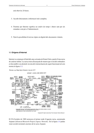 Tractament informàtic de la informació 11 Eines d’Internet per a l’empresa
està obert les 24 hores.
3. Accedir directament a informació més completa.
4. Tramitar per Internet signiﬁca un estalvi de temps i diners tant per als
ciutadans com per a l’Administració.
5. Tenir la possibilitat d’arxivar còpies en digital dels documents i tràmits.
1.1 Orígens d’Internet
Internet va començar al ﬁnal dels anys seixanta als Estats Units a partir d’una xarxa
de caràcter militar. La xarxa estava dissenyada de manera que si un dels ordinadors
es feia malbé o era destruït, la resta del sistema hauria de seguir funcionant tal com
mostra la ﬁgura 1.3.
Figura 1.3. Mapa lògic d’Arpanet, març de 1977
Copyright All rights reserved by The Computer History Museum
El 29 d’octubre de 1969 arrencava el primer node d’aquesta xarxa, anomenada
Arpanet (Advanced Research Projects Agency Network). En la ﬁgura 1.4 podeu
veure un dels terminals enormes de la xarxa Arpanet.
 