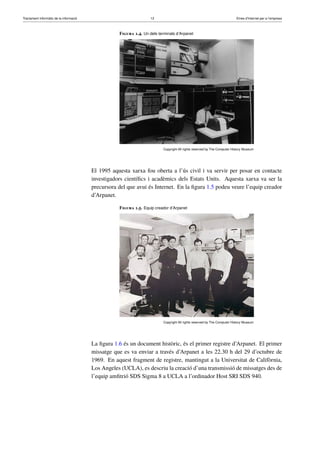 Tractament informàtic de la informació 12 Eines d’Internet per a l’empresa
Figura 1.4. Un dels terminals d’Arpanet
Copyright All rights reserved by The Computer History Museum
El 1995 aquesta xarxa fou oberta a l’ús civil i va servir per posar en contacte
investigadors cientíﬁcs i acadèmics dels Estats Units. Aquesta xarxa va ser la
precursora del que avui és Internet. En la ﬁgura 1.5 podeu veure l’equip creador
d’Arpanet.
Figura 1.5. Equip creador d’Arpanet
Copyright All rights reserved by The Computer History Museum
La ﬁgura 1.6 és un document històric, és el primer registre d’Arpanet. El primer
missatge que es va enviar a través d’Arpanet a les 22.30 h del 29 d’octubre de
1969. En aquest fragment de registre, mantingut a la Universitat de Califòrnia,
Los Angeles (UCLA), es descriu la creació d’una transmissió de missatges des de
l’equip amﬁtrió SDS Sigma 8 a UCLA a l’ordinador Host SRI SDS 940.
 