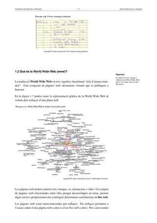 Tractament informàtic de la informació 13 Eines d’Internet per a l’empresa
Figura 1.6. Primer missatge d’Arpanet
Copyright All rights reserved by The Computer History Museum
1.2 Què és la World Wide Web (www)?
La traducció World Wide Web (www) signiﬁca literalment “tela d’aranya mun-
dial”. Està composta de pàgines web, documents virtuals que es publiquen a
Internet.
En la ﬁgura 1.7 podeu veure la representació gràﬁca de la World Wide Web al
voltant dels enllaços d’una plana web.
Figura 1.7. World Wide Web al voltant d’una plana web
Copyright All rights reserved by Chris 73 / Wikimedia Commons
Les pàgines web poden contenir text, imatges, so, animacions i vídeo. Un conjunt
de pàgines web relacionades entre elles perquè desenvolupen un tema, presten
algun servei o proporcionen uns continguts determinats constitueixen un lloc web.
Les pàgines web estan interconnectades per enllaços. Els enllaços permeten a
l’usuari saltar d’una pàgina web a altra (o d’un lloc web a altre). Per a això només
Hipertext
És qualsevol text, imatge o
objecte de la Word Wide Web
que té un enllaç amb un altre
document.
 
