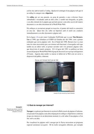 Tractament informàtic de la informació 14 Eines d’Internet per a l’empresa
Navegador
Programa que permet visualitzar
els documents i les pàgines web
allotjades a la Xarxa.
cal fer clic amb el ratolí a l’enllaç. Qualsevol contingut d’una pàgina web que té
un enllaç és conegut com a hipertext.
Un enllaç pot ser una paraula, un grup de paraules o una o diverses frases
subratllades i ressaltades amb un altre color; o també una fotograﬁa, un gràﬁc
o un altre element de la pàgina que permeti passar a una altra secció del mateix
document o a un altre document de la World Wide Web.
Els enllaços es reconeixen perquè en tocar-los, el punter del ratolí es converteix
en una mà. Quan fem clic sobre un hipertext amb el ratolí ens condueix
immediatament a un altre document o pàgina web.
En la ﬁgura 1.8 es pot veure l’ordinador NeXTcube que va usar Tim Berners-
Lee al 1990, que treballava al CERN de Ginebra des del 1984, com a primer
ordinador que servia pàgines web. En el Nadal del 1990, Berners-Lee va crear
totes les eines necessàries per a un sistema web funcional: el navegador web (que
també era un editor web), el primer servidor web i les primeres pàgines web,
que descrivien el mateix projecte. El 6 d’agost del 1991 va publicar un breu
resum del projecte World Wide Web al grup de discussió (newsgroup) alt.hypertext
d’Usenet. Aquesta data també va marcar el debut de la Web com un servei a
disposició del públic a Internet.
Figura 1.8. Ordinador NeXTcube del 1990
Copyright All rights reserved by English Wikipedia
1.3 Què és navegar per Internet?
Navegar (o explorar) per Internet és recórrer la Web a través de pàgines d’informa-
ció passant d’una pàgina a una altra mitjançant els enllaços o hipertextos conforme
al que ens interessi en un determinat moment; és a dir saltar d’una pàgina o d’un
lloc web a un altre.
Per visualitzar les pàgines web i navegar per la Xarxa necessitem un programa
especial anomenat navegador. Hi ha molts navegadors diferents, per exemple
 