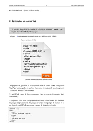 Tractament informàtic de la informació 15 Eines d’Internet per a l’empresa
Microsoft Explorer, Opera o Mozilla Firefox.
1.4 Contingut de les pàgines Web
Les pàgines Web estan escrites en un llenguatge anomenat “HTML” (de
l’anglès HyperText Markup Language).
La ﬁgura 1.9 mostra un exemple de l’estructura del llenguatge HTML.
Figura 1.9. Mostra d’HTML
Copyright All rights reserved by Dreftymac / Wikimedia Commons
Una pàgina web, per tant, és un document creat en format HTML que pot ser
“llegit” per un navegador, el qual ens el presenta formatat, amb text, imatges, so,
i vídeo en la pantalla d’un ordinador.
El codi HTML consta de diversos elements clau, incloent-hi els elements (i els
seus atributs).
El programa “Hola món” -un programa informàtic comú emprat per comparar
llenguatges de programació, llenguatges d’scripts i llenguatges de marcat- és de
nou línies de codi HTML, encara que els salts de línia són opcionals:
1 <!DOCTYPE html>
2 <html>
3 <head>
4 <title> Hola HTML </title>
5 </head>
6 <body>
7 <p> Hola Món! </p>
8 </body>
9 </html>
 
