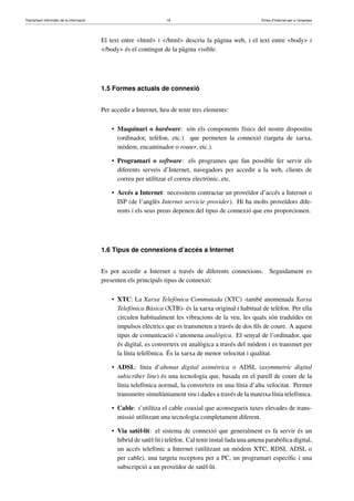 Tractament informàtic de la informació 16 Eines d’Internet per a l’empresa
El text entre <html> i </html> descriu la pàgina web, i el text entre <body> i
</body> és el contingut de la pàgina visible.
1.5 Formes actuals de connexió
Per accedir a Internet, heu de tenir tres elements:
• Maquinari o hardware: són els components físics del nostre dispositiu
(ordinador, telèfon, etc.) que permeten la connexió (targeta de xarxa,
mòdem, encaminador o router, etc.).
• Programari o software: els programes que fan possible fer servir els
diferents serveis d’Internet, navegadors per accedir a la web, clients de
correu per utilitzar el correu electrònic, etc.
• Accés a Internet: necessitem contractar un proveïdor d’accés a Internet o
ISP (de l’anglès Internet servicie provider). Hi ha molts proveïdors dife-
rents i els seus preus depenen del tipus de connexió que ens proporcionen.
1.6 Tipus de connexions d’accés a Internet
Es pot accedir a Internet a través de diferents connexions. Seguidament es
presenten els principals tipus de connexió:
• XTC: La Xarxa Telefònica Commutada (XTC) -també anomenada Xarxa
Telefònica Bàsica (XTB)- és la xarxa original i habitual de telèfon. Per ella
circulen habitualment les vibracions de la veu, les quals són traduïdes en
impulsos elèctrics que es transmeten a través de dos ﬁls de coure. A aquest
tipus de comunicació s’anomena analògica. El senyal de l’ordinador, que
és digital, es converteix en analògica a través del mòdem i es transmet per
la línia telefònica. És la xarxa de menor velocitat i qualitat.
• ADSL: línia d’abonat digital asimètrica o ADSL (asymmetric digital
subscriber line) és una tecnologia que, basada en el parell de coure de la
línia telefònica normal, la converteix en una línia d’alta velocitat. Permet
transmetre simultàniament veu i dades a través de la mateixa línia telefònica.
• Cable: s’utilitza el cable coaxial que aconsegueix taxes elevades de trans-
missió utilitzant una tecnologia completament diferent.
• Via satèl·lit: el sistema de connexió que generalment es fa servir és un
híbrid de satèl·lit i telèfon. Cal tenir instal·lada una antena parabòlica digital,
un accés telefònic a Internet (utilitzant un mòdem XTC, RDSI, ADSL o
per cable), una targeta receptora per a PC, un programari especíﬁc i una
subscripció a un proveïdor de satèl·lit.
 