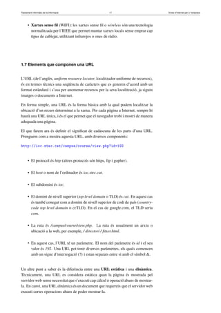 Tractament informàtic de la informació 17 Eines d’Internet per a l’empresa
• Xarxes sense ﬁl (WIFI): les xarxes sense ﬁl o wireless són una tecnologia
normalitzada per l’IEEE que permet muntar xarxes locals sense emprar cap
tipus de cablejat, utilitzant infrarojos o ones de ràdio.
1.7 Elements que componen una URL
L’URL (de l’anglès, uniform resource locator, localitzador uniforme de recursos),
és en termes tècnics una seqüència de caràcters que es generen d’acord amb un
format estàndard i s’usa per anomenar recursos per la seva localització, ja siguin
imatges o documents a Internet.
En forma simple, una URL és la forma bàsica amb la qual podem localitzar la
ubicació d’un recurs determinat a la xarxa. Per cada pàgina a Internet, sempre hi
haurà una URL única, i és el que permet que el navegador trobi i mostri de manera
adequada una pàgina.
El que farem ara és deﬁnir el signiﬁcat de cadascuna de les parts d’una URL.
Prenguem com a mostra aquesta URL, amb diversos components:
http://ioc.xtec.cat/campus/course/view.php?id=192
• El protocol és http (altres protocols són https, ftp i gopher).
• El host o nom de l’ordinador és ioc.xtec.cat.
• El subdomini és ioc.
• El domini de nivell superior (top level domain o TLD) és cat. En aquest cas
és també conegut com a domini de nivell superior de codi de país (country-
code top level domain o ccTLD). En el cas de google.com, el TLD seria
com.
• La ruta és /campus/course/view.php. La ruta és usualment un arxiu o
ubicació a la web, per exemple, / directori / ﬁtxer.html.
• En aquest cas, l’URL té un paràmetre. El nom del paràmetre és id i el seu
valor és 192. Una URL pot tenir diversos paràmetres, els quals comencen
amb un signe d’interrogació (?) i estan separats entre si amb el símbol &.
Un altre punt a saber és la diferència entre una URL estàtica i una dinàmica.
Tècnicament, una URL es considera estàtica quan la pàgina és mostrada pel
servidor web sense necessitat que s’executi cap càlcul o operació abans de mostrar-
la. En canvi, una URL dinàmica és un document que requereix que el servidor web
executi certes operacions abans de poder mostrar-la.
 