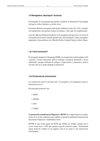 Tractament informàtic de la informació 18 Eines d’Internet per a l’empresa
1.8 Navegadors, descripció i funcions
El navegador és un programa que permet visualitzar la informació d’una pàgina
web que es troba a Internet o a un lloc local.
Existeixen diferents navegadors amb petites diferències entre ells. Tots s’actualit-
zen regularment, incorporant avanços tecnològics i eines que els complementen.
Avui dia, Microsoft Internet Explorer és el navegador web que més es fa servir al
venir preinstal·lat amb el sistema operatiu més estès del planeta. Altres navegadors
importants i força utilitzats són: Mozilla Firefox, Google Chrome, Safari i Opera.
1.8.1 Com funcionen?
El navegador interpreta el llenguatge HTML (en el qual està escrita la pàgina web)
i permet a l’usuari interactuar amb el contingut, visualitzar documents i arxius
multimèdia, navegar utilitzant els enllaços o hipervincles i connectar-se amb el
servidor web on es troba allotjada la informació.
1.8.2 Protocols de comunicació
La comunicació entre el servidor web i el navegador es fa mitjançant el que es
denomina protocol.
Els principals protocols són:
• HTTP
• HTTPS
• FTP
• Gopher
El protocol de transferència d’hipertext o HTTP (de l’anglès hypertext transfer
protocol) és el més utilitzat ja que estableix el protocol estàndard d’intercanvi de
documents d’hipertext i multimèdia al web.
HTTPS és una versió segura de HTTP que utilitza un xifratge conegut com a
secure socket layer o SSL que signiﬁca capa de connexió segura. Normalment
aquest protocol s’utilitza en les pàgines web en les quals es fan transaccions
econòmiques.
 