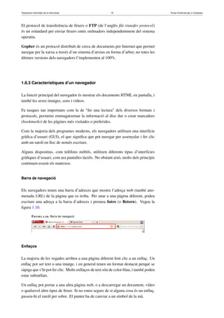 Tractament informàtic de la informació 19 Eines d’Internet per a l’empresa
El protocol de transferència de ﬁtxers o FTP (de l’anglès ﬁle transfer protocol)
és un estàndard per enviar ﬁtxers entre ordinadors independentment del sistema
operatiu.
Gopher és un protocol distribuït de cerca de documents per Internet que permet
navegar per la xarxa a través d’un sistema d’arxius en forma d’arbre; no totes les
últimes versions dels navegadors l’implementen al 100%.
1.8.3 Característiques d’un navegador
La funció principal del navegador és mostrar els documents HTML en pantalla, i
també les seves imatges, sons i vídeos.
Fa tasques tan importants com la de “fer una lectura” dels diversos formats i
protocols, permetre emmagatzemar la informació al disc dur o crear marcadors
(bookmarks) de les pàgines més visitades o preferides.
Com la majoria dels programes moderns, els navegadors utilitzen una interfície
gràﬁca d’usuari (GUI), el que signiﬁca que pot navegar per assenyalar i fer clic
amb un ratolí en lloc de només escriure.
Alguns dispositius, com telèfons mòbils, utilitzen diferents tipus d’interfícies
gràﬁques d’usuari, com ara pantalles tàctils. No obstant això, molts dels principis
continuen essent els mateixos.
Barra de navegació
Els navegadors tenen una barra d’adreces que mostra l’adreça web (també ano-
menada URL) de la pàgina que es troba. Per anar a una pàgina diferent, podeu
escriure una adreça a la barra d’adreces i premeu Intro (o Retorn). Vegeu la
ﬁgura 1.10.
Figura 1.10. Barra de navegació
Enllaços
La majoria de les vegades arribeu a una pàgina diferent fent clic a un enllaç. Un
enllaç pot ser text o una imatge, i en general tenen un format destacat perquè se
sàpiga que s’hi pot fer clic. Molts enllaços de text són de color blau, i també poden
estar subratllats.
Un enllaç pot portar a una altra pàgina web, o a descarregar un document, vídeo
o qualsevol altre tipus de ﬁtxer. Si no esteu segurs de si alguna cosa és un enllaç,
passeu-hi el ratolí per sobre. El punter ha de canviar a un símbol de la mà.
 
