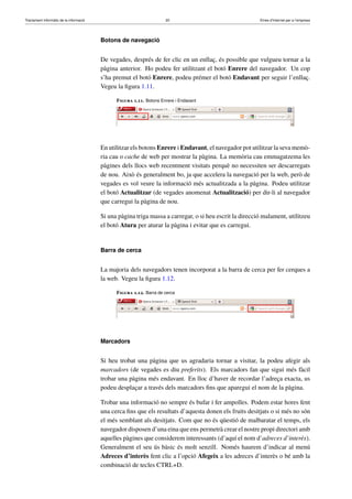 Tractament informàtic de la informació 20 Eines d’Internet per a l’empresa
Botons de navegació
De vegades, després de fer clic en un enllaç, és possible que vulgueu tornar a la
pàgina anterior. Ho podeu fer utilitzant el botó Enrere del navegador. Un cop
s’ha premut el botó Enrere, podeu prémer el botó Endavant per seguir l’enllaç.
Vegeu la ﬁgura 1.11.
Figura 1.11. Botons Enrere i Endavant
En utilitzar els botons Enrere i Endavant, el navegador pot utilitzar la seva memò-
ria cau o cache de web per mostrar la pàgina. La memòria cau emmagatzema les
pàgines dels llocs web recentment visitats perquè no necessiten ser descarregats
de nou. Això és generalment bo, ja que accelera la navegació per la web, però de
vegades es vol veure la informació més actualitzada a la pàgina. Podeu utilitzar
el botó Actualitzar (de vegades anomenat Actualització) per dir-li al navegador
que carregui la pàgina de nou.
Si una pàgina triga massa a carregar, o si heu escrit la direcció malament, utilitzeu
el botó Atura per aturar la pàgina i evitar que es carregui.
Barra de cerca
La majoria dels navegadors tenen incorporat a la barra de cerca per fer cerques a
la web. Vegeu la ﬁgura 1.12.
Figura 1.12. Barra de cerca
Marcadors
Si heu trobat una pàgina que us agradaria tornar a visitar, la podeu afegir als
marcadors (de vegades es diu preferits). Els marcadors fan que sigui més fàcil
trobar una pàgina més endavant. En lloc d’haver de recordar l’adreça exacta, us
podeu desplaçar a través dels marcadors ﬁns que aparegui el nom de la pàgina.
Trobar una informació no sempre és bufar i fer ampolles. Podem estar hores fent
una cerca ﬁns que els resultats d’aquesta donen els fruits desitjats o si més no són
el més semblant als desitjats. Com que no és qüestió de malbaratar el temps, els
navegador disposen d’una eina que ens permetrà crear el nostre propi directori amb
aquelles pàgines que considerem interessants (d’aquí el nom d’adreces d’interès).
Generalment el seu ús bàsic és molt senzill. Només haurem d’indicar al menú
Adreces d’interès fent clic a l’opció Afegeix a les adreces d’interès o bé amb la
combinació de tecles CTRL+D.
 