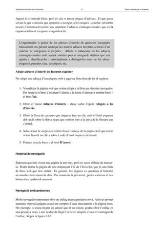 Tractament informàtic de la informació 21 Eines d’Internet per a l’empresa
Aquest és el mètode bàsic, però és clar si tenim poques d’adreces. El que passa
sovint és que a mesura que aprenem a navegar, a fer cerques i a trobar veritables
tresors d’informació tenim una quantitat d’adreces emmagatzemades que creix
exponencialment i requereix organització.
L’organitzador o gestor de les adreces d’interès de qualsevol navegador
bàsicament ens permet endreçar les nostres adreces favorites a través d’un
sistema de categories o carpetes. Alhora a cadascuna de les adreces
emmagatzemades amb aquest sistema podem atorgar-li atributs que ens
ajudin a identiﬁcar-les i principalment a distingir-les unes de les altres:
etiquetes, paraules clau, descripció, etc.
Afegir adreces d’interès en Internet explorer
Per afegir una adreça d’una pàgina web a aquesta llista hem de fer el següent:
1. Visualitzar la pàgina web que volem afegir a la llista en el nostre navegador.
Per veure-la n’hem d’escriure l’adreça a la barra d’adreces i prémer Intro o
el botó Vés.
2. Obrir el menú Adreces d’interès i clicar sobre l’opció Afegeix a les
d’interès.
3. Obrir la llista de carpetes que tinguem fent un clic amb el botó esquerre
del ratolí sobre la ﬂetxa negra que trobem més a la dreta de la ﬁnestra que
s’obrirà.
4. Seleccionar la carpeta on volem desar l’adreça de la pàgina web que estem
veient fent-hi un clic a sobre i amb el botó esquerre del ratolí.
5. Prémer la tecla Intro o el botó D’acord.
Historial de navegació
Suposem que heu visitat una pàgina fa uns dies, però us vareu oblidar de marcar-
la. Podeu trobar la pàgina de nou mitjançant l’ús de l’historial, que és una llista
de llocs web que heu visitat. En general, les pàgines es quedaran al historial
un nombre determinat de dies. Per mantenir la privacitat, podeu esborrar el seu
historial en qualsevol moment.
Navegació amb pestanyes
Molts navegadors permeten obrir un enllaç en una pestanya nova. Això us permet
mantenir oberta la pàgina actual en comptes d’anar directament a la pàgina nova.
Per exemple, si esteu llegint un article que té un vincle, podeu obrir l’enllaç en
una pestanya nova, i així acabar de llegir l’article i després visitar el contingut de
l’enllaç. Vegeu la ﬁgura 1.13.
 