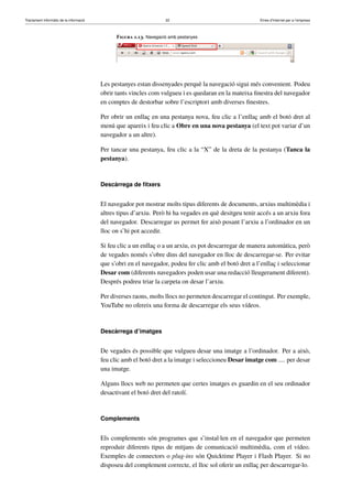 Tractament informàtic de la informació 22 Eines d’Internet per a l’empresa
Figura 1.13. Navegació amb pestanyes
Les pestanyes estan dissenyades perquè la navegació sigui més convenient. Podeu
obrir tants vincles com vulgueu i es quedaran en la mateixa ﬁnestra del navegador
en comptes de destorbar sobre l’escriptori amb diverses ﬁnestres.
Per obrir un enllaç en una pestanya nova, feu clic a l’enllaç amb el botó dret al
menú que apareix i feu clic a Obre en una nova pestanya (el text pot variar d’un
navegador a un altre).
Per tancar una pestanya, feu clic a la “X” de la dreta de la pestanya (Tanca la
pestanya).
Descàrrega de ﬁtxers
El navegador pot mostrar molts tipus diferents de documents, arxius multimèdia i
altres tipus d’arxiu. Però hi ha vegades en què desitgeu tenir accés a un arxiu fora
del navegador. Descarregar us permet fer això posant l’arxiu a l’ordinador en un
lloc on s’hi pot accedir.
Si feu clic a un enllaç o a un arxiu, es pot descarregar de manera automàtica, però
de vegades només s’obre dins del navegador en lloc de descarregar-se. Per evitar
que s’obri en el navegador, podeu fer clic amb el botó dret a l’enllaç i seleccionar
Desar com (diferents navegadors poden usar una redacció lleugerament diferent).
Després podreu triar la carpeta on desar l’arxiu.
Per diverses raons, molts llocs no permeten descarregar el contingut. Per exemple,
YouTube no ofereix una forma de descarregar els seus vídeos.
Descàrrega d’imatges
De vegades és possible que vulgueu desar una imatge a l’ordinador. Per a això,
feu clic amb el botó dret a la imatge i seleccioneu Desar imatge com .... per desar
una imatge.
Alguns llocs web no permeten que certes imatges es guardin en el seu ordinador
desactivant el botó dret del ratolí.
Complements
Els complements són programes que s’instal·len en el navegador que permeten
reproduir diferents tipus de mitjans de comunicació multimèdia, com el vídeo.
Exemples de connectors o plug-ins són Quicktime Player i Flash Player. Si no
disposeu del complement correcte, el lloc sol oferir un enllaç per descarregar-lo.
 
