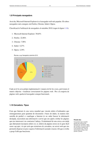 Tractament informàtic de la informació 23 Eines d’Internet per a l’empresa
1.9 Principals navegadors
Avui dia, Microsoft Internet Explorer és el navegador web més popular. Els altres
navegadors més coneguts són Firefox, Chrome, Safari i Opera.
Classiﬁcació d’utilització de navegadors al setembre 2010 (vegeu la ﬁgura 1.14).
1. Microsoft Internet Explorer: 59,65%
2. Firefox: 22,96%
3. Chrome: 7,98%
4. Safari: 5,27%
5. Opera: 2,39%
Figura 1.14. Navegadors setembre 2010
Cada un té la seva pròpia implementació i manera de fer les coses, però tenen el
mateix objectiu: visualitzar correctament les pàgines web. Per a la majoria de
pàgines web, qualsevol navegador conegut funcionarà.
1.10 Cercadors. Tipus
Com que Internet és una xarxa mundial que vincula milers d’ordinadors que
emmagatzemen gran quantitat de documents i bases de dades, la manera més
senzilla de perdre’s o naufragar a Internet és no saber buscar la informació
desitjada, necessitem una informació o servei que ens ajudi a trobar les pàgines
que ens interessen i no coneixem l’adreça. Evidentment fer una cerca a un mitjà
que diàriament incorpora milers (sí, sí, milers) de pàgines noves no és gens fàcil
sense cap ajut, i és per això que existeixen els cercadors, un servei web que ens
permetrà disposar en pocs segons d’informació acurada i exacta o bé que es troba
a prop d’allò que buscàvem.
Paraula clau
Una paraula clau és aquella
paraula que utilitzem per
descriure els conceptes o idees
que busquem. Si en una cadena
de cerca hem d’utilitzar més
d’una paraula clau, s’han de
deixar espais en blanc entre
paraula i paraula.
 