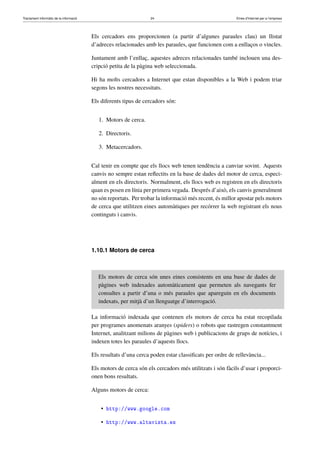 Tractament informàtic de la informació 24 Eines d’Internet per a l’empresa
Els cercadors ens proporcionen (a partir d’algunes paraules clau) un llistat
d’adreces relacionades amb les paraules, que funcionen com a enllaços o vincles.
Juntament amb l’enllaç, aquestes adreces relacionades també inclouen una des-
cripció petita de la pàgina web seleccionada.
Hi ha molts cercadors a Internet que estan disponibles a la Web i podem triar
segons les nostres necessitats.
Els diferents tipus de cercadors són:
1. Motors de cerca.
2. Directoris.
3. Metacercadors.
Cal tenir en compte que els llocs web tenen tendència a canviar sovint. Aquests
canvis no sempre estan reﬂectits en la base de dades del motor de cerca, especi-
alment en els directoris. Normalment, els llocs web es registren en els directoris
quan es posen en línia per primera vegada. Després d’això, els canvis generalment
no són reportats. Per trobar la informació més recent, és millor apostar pels motors
de cerca que utilitzen eines automàtiques per recórrer la web registrant els nous
continguts i canvis.
1.10.1 Motors de cerca
Els motors de cerca són unes eines consistents en una base de dades de
pàgines web indexades automàticament que permeten als navegants fer
consultes a partir d’una o més paraules que apareguin en els documents
indexats, per mitjà d’un llenguatge d’interrogació.
La informació indexada que contenen els motors de cerca ha estat recopilada
per programes anomenats aranyes (spiders) o robots que rastregen constantment
Internet, analitzant milions de pàgines web i publicacions de grups de notícies, i
indexen totes les paraules d’aquests llocs.
Els resultats d’una cerca poden estar classiﬁcats per ordre de rellevància...
Els motors de cerca són els cercadors més utilitzats i són fàcils d’usar i proporci-
onen bons resultats.
Alguns motors de cerca:
• http://www.google.com
• http://www.altavista.es
 