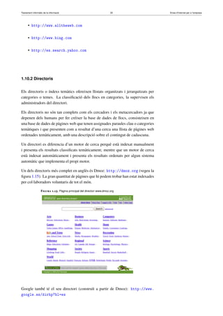 Tractament informàtic de la informació 25 Eines d’Internet per a l’empresa
• http://www.alltheweb.com
• http://www.bing.com
• http://es.search.yahoo.com
1.10.2 Directoris
Els directoris o índexs temàtics ofereixen llistats organitzats i jerarquitzats per
categories o temes. La classiﬁcació dels llocs en categories, la supervisen els
administradors del directori.
Els directoris no són tan complets com els cercadors i els metacercadors ja que
depenen dels humans per fer créixer la base de dades de llocs, consisteixen en
una base de dades de pàgines web que tenen assignades paraules clau o categories
temàtiques i que presenten com a resultat d’una cerca una llista de pàgines web
ordenades temàticament, amb una descripció sobre el contingut de cadascuna.
Un directori es diferencia d’un motor de cerca perquè està indexat manualment
i presenta els resultats classiﬁcats temàticament; mentre que un motor de cerca
està indexat automàticament i presenta els resultats ordenats per algun sistema
automàtic que implementa el propi motor.
Un dels directoris més complet en anglès és Dmoz: http://dmoz.org (vegeu la
ﬁgura 1.15). La gran quantitat de pàgines que hi podem trobar han estat indexades
per col·laboradors voluntaris de tot el món.
Figura 1.15. Pàgina principal del directori www.dmoz.org
Google també té el seu directori (construït a partir de Dmoz): http://www.
google.es/dirhp?hl=es
 