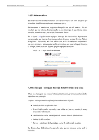 Tractament informàtic de la informació 26 Eines d’Internet per a l’empresa
1.10.3 Metacercadors
Els metacercadors també anomenats cercadors múltiples són eines de cerca que
consulten simultàniament diversos motors de cerca.
Proporcionen la totalitat de respostes obtingudes en tots els motors. En els
resultats que ens retorna el metacercador un cop interrogat el seu sistema, indica
en quins motors de cerca han trobat els recursos llistats.
En la ﬁgura 1.16 podeu veure la pàgina principal del Metacrawler. Aquest és un
metacercador que barreja els primers resultats de cerca web de Google, Yahoo,
Bing (antic Live Search), Ask.com, About.com, MIVA, LookSmart i altres motors
de cerca populars. Metacrawler també proporciona als usuaris l’opció de cerca
d’imatges, vídeo, notícies, pàgines grogues i pàgines blanques.
Figura 1.16. La pàgina principal de Metacrawler
1.11 Estratègies i tècniques de cerca de la informació a la xarxa
Quan ens plantegem una cerca d’informació a Internet, el primer que hem de fer
és deﬁnir una estratègia.
Aquesta estratègia hauria de plantejar-se de la manera següent:
• Identiﬁcació de les paraules clau.
• Selecció del cercador o cercadors que millor serviran per resoldre la nostra
necessitat d’informació.
• Execució de la cerca: interrogació del sistema amb les paraules clau.
• Avaluació dels resultats.
• Revisió i redeﬁnició de l’estratègia per tal de millorar els resultats.
1. Primer, heu d’identiﬁcar les paraules clau que us interessa trobar amb el
cercador.
 
