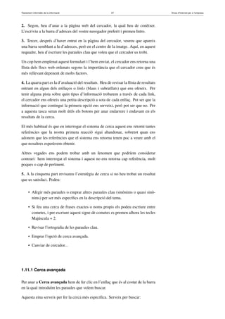 Tractament informàtic de la informació 27 Eines d’Internet per a l’empresa
2. Segon, heu d’anar a la pàgina web del cercador, la qual heu de conèixer.
L’escriviu a la barra d’adreces del vostre navegador preferit i premeu Intro.
3. Tercer, després d’haver entrat en la pàgina del cercador, veureu que apareix
una barra semblant a la d’adreces, però en el centre de la imatge. Aquí, en aquest
requadre, heu d’escriure les paraules clau que voleu que el cercador us trobi.
Un cop hem emplenat aquest formulari i l’hem enviat, el cercador ens retorna una
llista dels llocs web ordenats segons la importància que el cercador creu que és
més rellevant depenent de molts factors.
4. La quarta part es la d’avaluació del resultats. Heu de revisar la llista de resultats
entrant en algun dels enllaços o links (blaus i subratllats) que ens ofereix. Per
tenir alguna pista sobre quin tipus d’informació trobarem a través de cada link,
el cercador ens ofereix una petita descripció a sota de cada enllaç. Pot ser que la
informació que contingui la primera opció ens serveixi, però pot ser que no. Per
a aquesta tasca seran molt útils els botons per anar endarrere i endavant en els
resultats de la cerca.
El més habitual és que en interrogar el sistema de cerca aquest ens retorni tantes
referències que la nostra primera reacció sigui abandonar, sobretot quan ens
adonem que les referències que el sistema ens retorna tenen poc a veure amb el
que nosaltres esperàvem obtenir.
Altres vegades ens podem trobar amb un fenomen que podríem considerar
contrari: hem interrogat el sistema i aquest no ens retorna cap referència, molt
poques o cap de pertinent.
5. A la cinquena part revisareu l’estratègia de cerca si no heu trobat un resultat
que us satisfaci. Podeu:
• Afegir més paraules o emprar altres paraules clau (sinònims o quasi sinò-
nims) per ser més especíﬁcs en la descripció del tema.
• Si feu una cerca de frases exactes o noms propis els podeu escriure entre
cometes, i per escriure aquest signe de cometes es premen alhora les tecles
Majúscula + 2.
• Revisar l’ortograﬁa de les paraules clau.
• Emprar l’opció de cerca avançada.
• Canviar de cercador...
1.11.1 Cerca avançada
Per anar a Cerca avançada hem de fer clic en l’enllaç que és al costat de la barra
en la qual introduïm les paraules que volem buscar.
Aquesta eina serveix per fer la cerca més especíﬁca. Serveix per buscar:
 