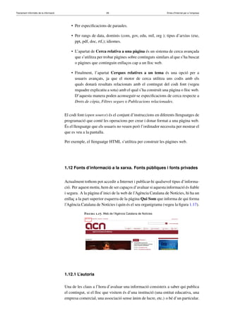Tractament informàtic de la informació 28 Eines d’Internet per a l’empresa
• Per especiﬁcacions de paraules.
• Per rangs de data, dominis (com, gov, edu, mil, org ); tipus d’arxius (exe,
ppt, pdf, doc, rtf,); idiomes.
• L’apartat de Cerca relativa a una pàgina és un sistema de cerca avançada
que s’utilitza per trobar pàgines sobre continguts similars al que s’ha buscat
o pàgines que continguin enllaços cap a un lloc web.
• Finalment, l’apartat Cerques relatives a un tema és una opció per a
usuaris avançats, ja que el motor de cerca utilitza uns codis amb els
quals donarà resultats relacionats amb el contingut del codi font (vegeu
requadre explicatiu a sota) amb el qual s’ha construït una pàgina o lloc web.
D’aquesta manera poden aconseguir-se especiﬁcacions de cerca respecte a
Drets de còpia, Filtres segurs o Publicacions relacionades.
El codi font (open source) és el conjunt d’instruccions en diferents llenguatges de
programació que conté les operacions per crear i donar format a una pàgina web.
És el llenguatge que els usuaris no veuen però l’ordinador necessita per mostrar el
que es veu a la pantalla.
Per exemple, el llenguatge HTML s’utilitza per construir les pàgines web.
1.12 Fonts d’informació a la xarxa. Fonts públiques i fonts privades
Actualment tothom pot accedir a Internet i publicar-hi qualsevol tipus d’informa-
ció. Per aquest motiu, hem de ser capaços d’avaluar si aquesta informació és ﬁable
i segura. A la pàgina d’inici de la web de l’Agència Catalana de Notícies, hi ha un
enllaç a la part superior esquerra de la pàgina Qui Som que informa de qui forma
l’Agència Catalana de Notícies i quin és el seu organigrama (vegeu la ﬁgura 1.17).
Figura 1.17. Web de l’Agència Catalana de Notícies
1.12.1 L’autoria
Una de les claus a l’hora d’avaluar una informació consisteix a saber qui publica
el contingut, si el lloc que visitem és d’una institució (una entitat educativa, una
empresa comercial, una associació sense ànim de lucre, etc.) o bé d’un particular.
 