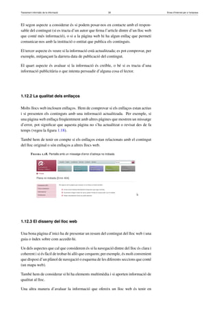 Tractament informàtic de la informació 29 Eines d’Internet per a l’empresa
El segon aspecte a considerar és si podem posar-nos en contacte amb el respon-
sable del contingut (si es tracta d’un autor que ﬁrma l’article dintre d’un lloc web
que conté més informació), o si a la pàgina web hi ha algun enllaç que permeti
comunicar-nos amb la institució o entitat que publica els continguts.
El tercer aspecte és veure si la informació està actualitzada; es pot comprovar, per
exemple, mitjançant la darrera data de publicació del contingut.
El quart aspecte és avaluar si la informació és creïble, o bé si es tracta d’una
informació publicitària o que intenta persuadir d’alguna cosa el lector.
1.12.2 La qualitat dels enllaços
Molts llocs web inclouen enllaços. Hem de comprovar si els enllaços estan actius
i si presenten els continguts amb una informació actualitzada. Per exemple, si
una pàgina web enllaça freqüentment amb altres pàgines que mostren un missatge
d’error, pot signiﬁcar que aquesta pàgina no s’ha actualitzat o revisat des de fa
temps (vegeu la ﬁgura 1.18).
També hem de tenir en compte si els enllaços estan relacionats amb el contingut
del lloc original o són enllaços a altres llocs web.
Figura 1.18. Pantalla amb un missatge d’error d’adreça no trobada
1.12.3 El disseny del lloc web
Una bona pàgina d’inici ha de presentar un resum del contingut del lloc web i una
guia o índex sobre com accedir-hi.
Un dels aspectes que cal que considerem és si la navegació dintre del lloc és clara i
coherent i si és fàcil de trobar-hi allò que cerquem; per exemple, és molt convenient
que disposi d’un plànol de navegació o esquema de les diferents seccions que conté
(un mapa web).
També hem de considerar si hi ha elements multimèdia i si aporten informació de
qualitat al lloc.
Una altra manera d’avaluar la informació que ofereix un lloc web és tenir en
 