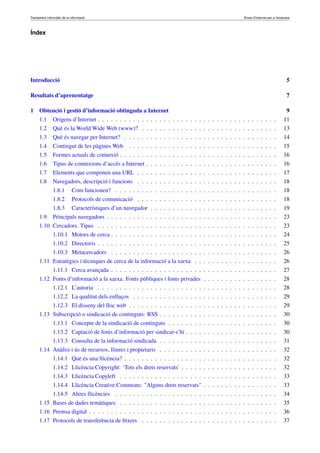Tractament informàtic de la informació Eines d’Internet per a l’empresa
Índex
Introducció 5
Resultats d’aprenentatge 7
1 Obtenció i gestió d’informació obtinguda a Internet 9
1.1 Orígens d’Internet . . . . . . . . . . . . . . . . . . . . . . . . . . . . . . . . . . . . . . . . . 11
1.2 Què és la World Wide Web (www)? . . . . . . . . . . . . . . . . . . . . . . . . . . . . . . . 13
1.3 Què és navegar per Internet? . . . . . . . . . . . . . . . . . . . . . . . . . . . . . . . . . . . 14
1.4 Contingut de les pàgines Web . . . . . . . . . . . . . . . . . . . . . . . . . . . . . . . . . . 15
1.5 Formes actuals de connexió . . . . . . . . . . . . . . . . . . . . . . . . . . . . . . . . . . . . 16
1.6 Tipus de connexions d’accés a Internet . . . . . . . . . . . . . . . . . . . . . . . . . . . . . . 16
1.7 Elements que componen una URL . . . . . . . . . . . . . . . . . . . . . . . . . . . . . . . . 17
1.8 Navegadors, descripció i funcions . . . . . . . . . . . . . . . . . . . . . . . . . . . . . . . . 18
1.8.1 Com funcionen? . . . . . . . . . . . . . . . . . . . . . . . . . . . . . . . . . . . . . 18
1.8.2 Protocols de comunicació . . . . . . . . . . . . . . . . . . . . . . . . . . . . . . . . 18
1.8.3 Característiques d’un navegador . . . . . . . . . . . . . . . . . . . . . . . . . . . . . 19
1.9 Principals navegadors . . . . . . . . . . . . . . . . . . . . . . . . . . . . . . . . . . . . . . . 23
1.10 Cercadors. Tipus . . . . . . . . . . . . . . . . . . . . . . . . . . . . . . . . . . . . . . . . . 23
1.10.1 Motors de cerca . . . . . . . . . . . . . . . . . . . . . . . . . . . . . . . . . . . . . . 24
1.10.2 Directoris . . . . . . . . . . . . . . . . . . . . . . . . . . . . . . . . . . . . . . . . . 25
1.10.3 Metacercadors . . . . . . . . . . . . . . . . . . . . . . . . . . . . . . . . . . . . . . 26
1.11 Estratègies i tècniques de cerca de la informació a la xarxa . . . . . . . . . . . . . . . . . . . 26
1.11.1 Cerca avançada . . . . . . . . . . . . . . . . . . . . . . . . . . . . . . . . . . . . . . 27
1.12 Fonts d’informació a la xarxa. Fonts públiques i fonts privades . . . . . . . . . . . . . . . . . 28
1.12.1 L’autoria . . . . . . . . . . . . . . . . . . . . . . . . . . . . . . . . . . . . . . . . . 28
1.12.2 La qualitat dels enllaços . . . . . . . . . . . . . . . . . . . . . . . . . . . . . . . . . 29
1.12.3 El disseny del lloc web . . . . . . . . . . . . . . . . . . . . . . . . . . . . . . . . . . 29
1.13 Subscripció o sindicació de continguts: RSS . . . . . . . . . . . . . . . . . . . . . . . . . . . 30
1.13.1 Concepte de la sindicació de continguts . . . . . . . . . . . . . . . . . . . . . . . . . 30
1.13.2 Captació de fonts d’informació per sindicar-s’hi . . . . . . . . . . . . . . . . . . . . . 30
1.13.3 Consulta de la informació sindicada . . . . . . . . . . . . . . . . . . . . . . . . . . . 31
1.14 Anàlisi i ús de recursos, lliures i propietaris . . . . . . . . . . . . . . . . . . . . . . . . . . . 32
1.14.1 Què és una llicència? . . . . . . . . . . . . . . . . . . . . . . . . . . . . . . . . . . . 32
1.14.2 Llicència Copyright: ‘Tots els drets reservats’ . . . . . . . . . . . . . . . . . . . . . . 32
1.14.3 Llicència Copyleft . . . . . . . . . . . . . . . . . . . . . . . . . . . . . . . . . . . . 33
1.14.4 Llicència Creative Commons: "Alguns drets reservats" . . . . . . . . . . . . . . . . . 33
1.14.5 Altres llicències . . . . . . . . . . . . . . . . . . . . . . . . . . . . . . . . . . . . . 34
1.15 Bases de dades temàtiques . . . . . . . . . . . . . . . . . . . . . . . . . . . . . . . . . . . . 35
1.16 Premsa digital . . . . . . . . . . . . . . . . . . . . . . . . . . . . . . . . . . . . . . . . . . . 36
1.17 Protocols de transferència de ﬁtxers . . . . . . . . . . . . . . . . . . . . . . . . . . . . . . . 37
 