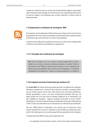 Tractament informàtic de la informació 30 Eines d’Internet per a l’empresa
compte les valoracions que els usuaris fan de determinades pàgines relacionades
amb la informació (per exemple, les valoracions de cases rurals per part dels clients
en webs de viatges) o les referències que, en blocs especíﬁcs, es donen sobre un
determinat tema.
1.13 Subscripció o sindicació de continguts: RSS
Logo RSS
El sorgiment i desenvolupament d’Internet ha posat a disposició de tot el món una
gran quantitat de recursos que ens permeten accedir pràcticament a qualsevol tipus
d’informació que necessitem per a la nostra vida quotidiana.
L’aparició de la sindicació ha agilitat la tasca de cerca i selecció de continguts útils
a la Xarxa i han millorat la possibilitat de compartir-los.
1.13.1 Concepte de la sindicació de continguts
RSS són les inicials de rich site summary (resum enriquit del lloc web) o,
també, de real simple syndication (sindicació autèntica i senzilla). De fet, és
un format d’arxiu XML que facilita tant l’intercanvi com la catalogació de
dades ja que evita problemes típics del disseny de llenguatges: és extensible,
independent de la plataforma i suporta la internacionalització i la traducció.
1.13.2 Captació de fonts d’informació per sindicar-s’hi
Els arxius RSS són la base tècnica per poder procedir a la redifusió de continguts,
altrament coneguda com a sindicació que consisteix a accedir a continguts elabo-
rats per d’altres agents i des de llocs webs diversos des d’una única plataforma.
Permet personalitzar l’accés a les fonts d’informació preferides fent que s’hi
pugui arribar des d’un únic punt de partida (integració de la informació), fet
que simpliﬁca la navegació. Aquesta estratègia fa possible un accés senzill i
automatitzat a l’enorme volum d’informació disponible i forma part substancial de
l’oferta d’eines tan innovadores en el tractament de la informació personalitzada.
Per tant, l’RSS permet la subscripció a les notícies que ens interessen, d’una
manera anònima (no cal que ens registrem ni que facilitem cap dada personal) i
amb el valor afegit que ens avisa cada cop que hi ha una actualització de continguts.
A banda del format RSS les altres parts importants són:
• un agregador o feed (una pista a seguir, un ﬁl o rastre segons torsimanys ben
 