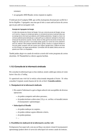 Tractament informàtic de la informació 31 Eines d’Internet per a l’empresa
orientats)
• un agregador (RSS Reader, terme original en anglès).
S’entén per feed la pàgina XML que arriba al programa dissenyat per acollir-les i
fer-les llegibles: l’agregador, una eina que té més a veure amb un lector de correu
que no pas amb un navegador web.
Exemple de l’agregador de Google
Un dels més emprats és el lector de Google. Com per a tots els serveis de Google, cal que
us hi inscriviu i tingueu en compte que signeu un contracte de serveis en què permeteu que
es rastregi tota la informació que elaboreu amb ﬁnalitats publicitàries. Google viu d’això: de
col·locar publicitat personalitzada per a cada perﬁl que va elaborant rastrejant la informació
emesa per les persones usuàries. Ara bé, ofereix la millor gamma de serveis al mercat i els
integra de manera que amb un sol compte podeu gaudir d’un servei de correu electrònic
amb xat, videoxat i ﬁltre antispam altament efectiu (gmail), d’accés a un paquet oﬁmàtic en
línia que podeu compartir amb els usuaris que vulgueu (google docs), d’àlbums de fotos
en línia (Picasa), de mapes personalitzats i connectats amb les dades d’altres serveis tan
potents com Flickr o la Viquipèdia...
També podeu afegir-vos canals de notícies a través del vostre programa de correu
electrònic. El Thunderbird us ofereix aquesta facilitat.
1.13.3 Consulta de la informació sindicada
Per consultar la informació que us heu sindicat, només caldrà que entreu al vostre
lector i feu clic a l’enllaç.
Us apareixerà una visió de la notícia seleccionada integrada al lector. Si voleu
consultar l’original, només haureu de fer clic al títol: Consulta notícies.
1. Manipulació de la informació sindicada
• Els canals d’informació a què us hàgiu subscrit són susceptibles de diverses
operacions:
– els podeu compartir amb altres persones,
– els podeu incloure a altres eines 2.0, p. ex. un bloc o el moodle (entorn
d’ensenyament i aprenentatge).
• Subscripció al Moodle
– els podeu endreçar en carpetes,
– els podeu ordenar segons diferents criteris,
– els podeu puntuar,
– ...
2. Possibilitat de sindicació de la informació a un lloc web
Si disposem d’un espai web, com ara un blog o un entorn virtual d’ensenyament i
aprenentatge podem oferir el servei de subscripció als nostres canals de notícies.
 