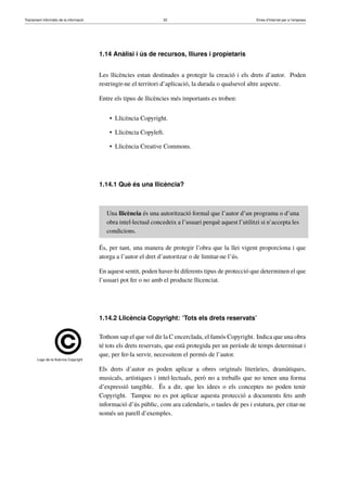 Tractament informàtic de la informació 32 Eines d’Internet per a l’empresa
1.14 Anàlisi i ús de recursos, lliures i propietaris
Les llicències estan destinades a protegir la creació i els drets d’autor. Poden
restringir-ne el territori d’aplicació, la durada o qualsevol altre aspecte.
Entre els tipus de llicències més importants es troben:
• Llicència Copyright.
• Llicència Copyleft.
• Llicència Creative Commons.
1.14.1 Què és una llicència?
Una llicència és una autorització formal que l’autor d’un programa o d’una
obra intel·lectual concedeix a l’usuari perquè aquest l’utilitzi si n’accepta les
condicions.
És, per tant, una manera de protegir l’obra que la llei vigent proporciona i que
atorga a l’autor el dret d’autoritzar o de limitar-ne l’ús.
En aquest sentit, poden haver-hi diferents tipus de protecció que determinen el que
l’usuari pot fer o no amb el producte llicenciat.
1.14.2 Llicència Copyright: ‘Tots els drets reservats’
Logo de la llicència Copyright
Tothom sap el que vol dir la C encerclada, el famós Copyright. Indica que una obra
té tots els drets reservats, que està protegida per un període de temps determinat i
que, per fer-la servir, necessitem el permís de l’autor.
Els drets d’autor es poden aplicar a obres originals literàries, dramàtiques,
musicals, artístiques i intel·lectuals, però no a treballs que no tenen una forma
d’expressió tangible. És a dir, que les idees o els conceptes no poden tenir
Copyright. Tampoc no es pot aplicar aquesta protecció a documents fets amb
informació d’ús públic, com ara calendaris, o taules de pes i estatura, per citar-ne
només un parell d’exemples.
 