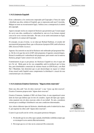 Tractament informàtic de la informació 33 Eines d’Internet per a l’empresa
1.14.3 Llicència Copyleft
Logo llicència Copyleft
Com a alternativa a les restriccions imposades pel Copyright a l’hora de copiar
i distribuir una obra, trobem el Copyleft, que es representa amb una C invertida.
Malgrat no tenir un reconeixement legal, s’utilitza com a contraposició al símbol
del copyright.
Aquest concepte inclou un conjunt de llicències que permeten que l’usuari pugui
fer servir una obra, modiﬁcar-la i redistribuir-la, tant en el seu format original
com en les seves versions derivades. Per tant, en un sentit estrictament no legal,
el Copyleft és el contrari del Copyright.
Richard Stallman a Oslo, Noruega
2009 (Copyright All rights reserved
by Gisle Hannemyr)
El concepte, no pas el terme, va ser ideat per Richard Stallman, el creador del
moviment del programari lliure, que va llicenciar el projecte GNU amb la llicència
GPL (General Public Licence).
Aquesta s’ha convertit en una de les llicències més utilitzades pel programari lliu-
re. De fet, és la que fan servir el 60% dels programes d’aquestes característiques.
Permet la modiﬁcació i redistribució del programari, però només sota la mateixa
llicència, perquè l’autor conservi els seus drets.
Contràriament al que es pot pensar, les llicències Copyleft no són el regne del
tot s’hi val. Molta gent no les veu compatibles amb la retribució per la feina
feta, però distribuïdors comercials de sistemes basats en GNU/Linux, com Red
Hat i Mandrake, han demostrat que es pot desenvolupar un negoci al voltant
d’una creació amb Copyleft sense comprometre la distribució i creació de nou
coneixement per a la comunitat.
1.14.4 Llicència Creative Commons: "Alguns drets reservats"
Entre una obra amb “tots els drets reservats” o una “sense cap dret reservat”,
Creative Commons proposa tenir “alguns drets reservats”.
Creative Commons, fundada el 2001 als Estats Units, és una organització sense
ànim de lucre que defensa que no tots els creadors, siguin del tipus que siguin,
volen mantenir tots els drets reservats sobre el seu treball. És més, consideren
normal que es modiﬁqui i distribueixi sota unes condicions determinades.
Logo de CC (Alguns drets reservats)
Així, ofereix diferents tipus de llicències, identiﬁcades amb el símbol de les dues
C, per registrar les obres amb “alguns drets reservats”.
L’autor és qui escull com ho vol fer, sota quatre premisses bàsiques:
1. Pot decidir que la seva obra sigui copiada, distribuïda i exhibida sempre que
es reconegui la seva autoria (Reconeixement).
2. Pot exigir que no se’n faci un ús comercial (No comercial).
 