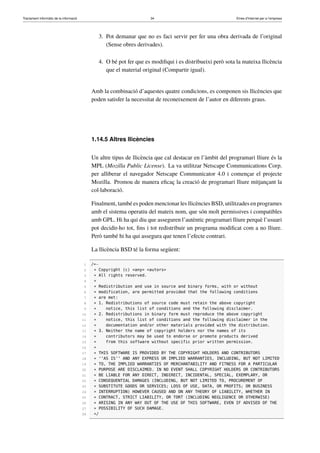 Tractament informàtic de la informació 34 Eines d’Internet per a l’empresa
3. Pot demanar que no es faci servir per fer una obra derivada de l’original
(Sense obres derivades).
4. O bé pot fer que es modiﬁqui i es distribueixi però sota la mateixa llicència
que el material original (Compartir igual).
Amb la combinació d’aquestes quatre condicions, es componen sis llicències que
poden satisfer la necessitat de reconeixement de l’autor en diferents graus.
1.14.5 Altres llicències
Un altre tipus de llicència que cal destacar en l’àmbit del programari lliure és la
MPL (Mozilla Public License). La va utilitzar Netscape Communications Corp.
per alliberar el navegador Netscape Communicator 4.0 i començar el projecte
Mozilla. Promou de manera eﬁcaç la creació de programari lliure mitjançant la
col·laboració.
Finalment, també es poden mencionar les llicències BSD, utilitzades en programes
amb el sistema operatiu del mateix nom, que són molt permissives i compatibles
amb GPL. Hi ha qui diu que asseguren l’autèntic programari lliure perquè l’usuari
pot decidir-ho tot, ﬁns i tot redistribuir un programa modiﬁcat com a no lliure.
Però també hi ha qui assegura que tenen l’efecte contrari.
La llicència BSD té la forma següent:
1 /*−
2 * Copyright (c) <any> <autors>
3 * All rights reserved.
4 *
5 * Redistribution and use in source and binary forms, with or without
6 * modification, are permitted provided that the following conditions
7 * are met:
8 * 1. Redistributions of source code must retain the above copyright
9 * notice, this list of conditions and the following disclaimer.
10 * 2. Redistributions in binary form must reproduce the above copyright
11 * notice, this list of conditions and the following disclaimer in the
12 * documentation and/or other materials provided with the distribution.
13 * 3. Neither the name of copyright holders nor the names of its
14 * contributors may be used to endorse or promote products derived
15 * from this software without specific prior written permission.
16 *
17 * THIS SOFTWARE IS PROVIDED BY THE COPYRIGHT HOLDERS AND CONTRIBUTORS
18 * ‘‘AS IS’’ AND ANY EXPRESS OR IMPLIED WARRANTIES, INCLUDING, BUT NOT LIMITED
19 * TO, THE IMPLIED WARRANTIES OF MERCHANTABILITY AND FITNESS FOR A PARTICULAR
20 * PURPOSE ARE DISCLAIMED. IN NO EVENT SHALL COPYRIGHT HOLDERS OR CONTRIBUTORS
21 * BE LIABLE FOR ANY DIRECT, INDIRECT, INCIDENTAL, SPECIAL, EXEMPLARY, OR
22 * CONSEQUENTIAL DAMAGES (INCLUDING, BUT NOT LIMITED TO, PROCUREMENT OF
23 * SUBSTITUTE GOODS OR SERVICES; LOSS OF USE, DATA, OR PROFITS; OR BUSINESS
24 * INTERRUPTION) HOWEVER CAUSED AND ON ANY THEORY OF LIABILITY, WHETHER IN
25 * CONTRACT, STRICT LIABILITY, OR TORT (INCLUDING NEGLIGENCE OR OTHERWISE)
26 * ARISING IN ANY WAY OUT OF THE USE OF THIS SOFTWARE, EVEN IF ADVISED OF THE
27 * POSSIBILITY OF SUCH DAMAGE.
28 */
 
