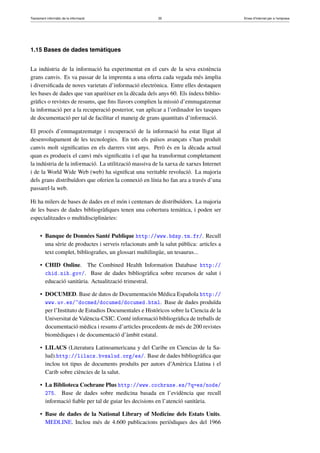 Tractament informàtic de la informació 35 Eines d’Internet per a l’empresa
1.15 Bases de dades temàtiques
La indústria de la informació ha experimentat en el curs de la seva existència
grans canvis. Es va passar de la impremta a una oferta cada vegada més àmplia
i diversiﬁcada de noves varietats d’informació electrònica. Entre elles destaquen
les bases de dades que van aparèixer en la dècada dels anys 60. Els índexs biblio-
gràﬁcs o revistes de resums, que ﬁns llavors complien la missió d’emmagatzemar
la informació per a la recuperació posterior, van aplicar a l’ordinador les tasques
de documentació per tal de facilitar el maneig de grans quantitats d’informació.
El procés d’emmagatzematge i recuperació de la informació ha estat lligat al
desenvolupament de les tecnologies. En tots els països avançats s’han produït
canvis molt signiﬁcatius en els darrers vint anys. Però és en la dècada actual
quan es produeix el canvi més signiﬁcatiu i el que ha transformat completament
la indústria de la informació. La utilització massiva de la xarxa de xarxes Internet
i de la World Wide Web (web) ha signiﬁcat una veritable revolució. La majoria
dels grans distribuïdors que oferien la connexió en línia ho fan ara a través d’una
passarel·la web.
Hi ha milers de bases de dades en el món i centenars de distribuïdors. La majoria
de les bases de dades bibliogràﬁques tenen una cobertura temàtica, i poden ser
especialitzades o multidisciplinàries:
• Banque de Données Santé Publique http://www.bdsp.tm.fr/. Recull
una sèrie de productes i serveis relacionats amb la salut pública: articles a
text complet, bibliograﬁes, un glossari multilingüe, un tesaurus...
• CHID Online. The Combined Health Information Database http://
chid.nih.gov/. Base de dades bibliogràﬁca sobre recursos de salut i
educació sanitària. Actualització trimestral.
• DOCUMED. Base de datos de Documentación Médica Española http://
www.uv.es/~docmed/documed/documed.html. Base de dades produïda
per l’Instituto de Estudios Documentales e Históricos sobre la Ciencia de la
Universitat de València-CSIC. Conté informació bibliogràﬁca de treballs de
documentació mèdica i resums d’articles procedents de més de 200 revistes
biomèdiques i de documentació d’àmbit estatal.
• LILACS (Literatura Latinoamericana y del Caribe en Ciencias de la Sa-
lud).http://lilacs.bvsalud.org/es/. Base de dades bibliogràﬁca que
inclou tot tipus de documents produïts per autors d’Amèrica Llatina i el
Carib sobre ciències de la salut.
• La Biblioteca Cochrane Plus http://www.cochrane.es/?q=es/node/
275. Base de dades sobre medicina basada en l’evidència que recull
informació ﬁable per tal de guiar les decisions en l’atenció sanitària.
• Base de dades de la National Library of Medicine dels Estats Units.
MEDLINE. Inclou més de 4.600 publicacions periòdiques des del 1966
 