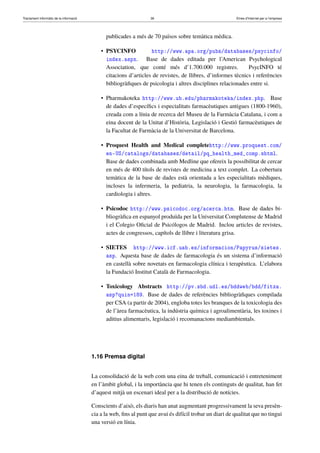 Tractament informàtic de la informació 36 Eines d’Internet per a l’empresa
publicades a més de 70 països sobre temàtica mèdica.
• PSYCINFO http://www.apa.org/pubs/databases/psycinfo/
index.aspx. Base de dades editada per l’American Psychological
Association, que conté més d’1.700.000 registres. PsycINFO té
citacions d’articles de revistes, de llibres, d’informes tècnics i referències
bibliogràﬁques de psicologia i altres disciplines relacionades entre si.
• Pharmakoteka http://www.ub.edu/pharmakoteka/index.php. Base
de dades d’especíﬁcs i especialitats farmacèutiques antigues (1800-1960),
creada com a línia de recerca del Museu de la Farmàcia Catalana, i com a
eina docent de la Unitat d’Història, Legislació i Gestió farmacèutiques de
la Facultat de Farmàcia de la Universitat de Barcelona.
• Proquest Health and Medical completehttp://www.proquest.com/
en-US/catalogs/databases/detail/pq_health_med_comp.shtml.
Base de dades combinada amb Medline que ofereix la possibilitat de cercar
en més de 400 títols de revistes de medicina a text complet. La cobertura
temàtica de la base de dades està orientada a les especialitats mèdiques,
incloses la infermeria, la pediatria, la neurologia, la farmacologia, la
cardiologia i altres.
• Psicodoc http://www.psicodoc.org/acerca.htm. Base de dades bi-
bliogràﬁca en espanyol produïda per la Universitat Complutense de Madrid
i el Colegio Oﬁcial de Psicólogos de Madrid. Inclou articles de revistes,
actes de congressos, capítols de llibre i literatura grisa.
• SIETES http://www.icf.uab.es/informacion/Papyrus/sietes.
asp. Aquesta base de dades de farmacologia és un sistema d’informació
en castellà sobre novetats en farmacologia clínica i terapèutica. L’elabora
la Fundació Institut Català de Farmacologia.
• Toxicology Abstracts http://pv.sbd.udl.es/bddweb/bdd/fitxa.
asp?quin=189. Base de dades de referències bibliogràﬁques compilada
per CSA (a partir de 2004), engloba totes les branques de la toxicologia des
de l’àrea farmacèutica, la indústria química i agroalimentària, les toxines i
aditius alimentaris, legislació i recomanacions mediambientals.
1.16 Premsa digital
La consolidació de la web com una eina de treball, comunicació i entreteniment
en l’àmbit global, i la importància que hi tenen els continguts de qualitat, han fet
d’aquest mitjà un escenari ideal per a la distribució de notícies.
Conscients d’això, els diaris han anat augmentant progressivament la seva presèn-
cia a la web, ﬁns al punt que avui és difícil trobar un diari de qualitat que no tingui
una versió en línia.
 