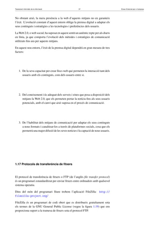 Tractament informàtic de la informació 37 Eines d’Internet per a l’empresa
No obstant això, la mera presència a la web d’aquests mitjans no en garanteix
l’èxit. L’evolució constant d’aquest entorn obliga la premsa digital a adaptar els
seus continguts i estratègies a les tecnologies i preferències dels usuaris.
La Web 2.0, o web social, ha suposat en aquest sentit un autèntic repte per als diaris
en línia, ja que comporta l’evolució dels mètodes i estratègies de comunicació
utilitzats ﬁns ara per aquests mitjans.
En aquest nou entorn, l’èxit de la premsa digital dependrà en gran mesura de tres
factors:
1. De la seva capacitat per crear llocs web que permeten la interacció tant dels
usuaris amb els continguts, com dels usuaris entre si.
2. Del coneixement i ús adequat dels serveis i eines que posa a disposició dels
mitjans la Web 2.0, que els permeten portar la notícia ﬁns als seus usuaris
potencials, amb el canvi que això suposa en el procés de comunicació.
3. De l’habilitat dels mitjans de comunicació per adaptar els seus continguts
a nous formats i canalitzar-los a través de plataformes socials, cosa que els
permetrà una major difusió de les seves notícies i la captació de nous usuaris.
1.17 Protocols de transferència de ﬁtxers
El protocol de transferència de ﬁtxers o FTP (de l’anglès ﬁle transfer protocol)
és un programari estandarditzat per enviar ﬁtxers entre ordinadors amb qualsevol
sistema operatiu.
Dins del món del programari lliure trobem l’aplicació FileZilla: http://
filezilla-project.org/
FileZilla és un programari de codi obert que es distribueix gratuïtament sota
els termes de la GNU General Public License (vegeu la ﬁgura 1.19) que ens
proporciona suport a la tramesa de ﬁtxers sota el protocol FTP.
 