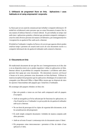 Tractament informàtic de la informació 39 Eines d’Internet per a l’empresa
2. Utilització de programari lliure en línia. Aplicacions i usos
habituals en el camp empresarial i corporatiu
La Xarxa pot ser un canal de comunicació per treballar i compartir informació. El
treball de col·laboració entre persones que no estan físicament al mateix lloc és
una manera d’utilitzar Internet a l’entorn laboral. Es pot treballar en temps real
amb eines i aplicacions gratuïtes a Internet que permeten compartir continguts o
crear-los entre diverses persones de manera col·laborativa, per emmagatzemar-los
i recuperar-los en qualsevol lloc amb accés a Internet.
El treball en l’ordinador s’amplia a la Xarxa i els serveis que aquesta ofereix poden
estalviar temps i permetre als usuaris tenir accés als seus documents escrits o a
compartir informació des de qualsevol ordinador amb connexió a Internet.
2.1 Documents en línia
Els tradicionals documents de text que ﬁns ara s’emmagatzemaven en el disc dur
o en un dispositiu extern ara es poden organitzar i editar en aplicacions en línia.
Internet ofereix la possibilitat de compartir documents i col·laborar amb altres
persones fent equip per crear documents. Els denominats recursos web-based
o basats en la xarxa, permeten crear documents en línia fàcilment. Utilitzen la
mateixa recopilació de programes que les aplicacions oﬁmàtiques d’escriptori més
conegudes com Microsoft Oﬃce o Open Oﬃce encara que no disposen de totes
les opcions i funcionalitats dels paquets que s’instal·len a l’ordinador.
Els avantatges dels paquets oﬁmàtics en línia són:
• Que són gratuïts o tenen un cost baix amb comparació amb els paquets
d’escriptori.
• Amb un navegador ja n’hi ha suﬁcient per fer funcionar les aplicacions, no
s’ha d’instal·lar res a l’ordinador i es pot accedir des de qualsevol ordinador
amb accés a Internet.
• No ens hem de preocupar de les còpies de seguretat dels documents, ni de
les actualitzacions del programari.
• És molt simple compartir documents i treballar de manera conjunta amb
altres persones.
• Amb un sol nom d’usuari i contrasenya tots els documents estan a l’abast.
• Els programes estan interconnectats i permeten el ﬂux de dades d’una
aplicació a l’altra.
 