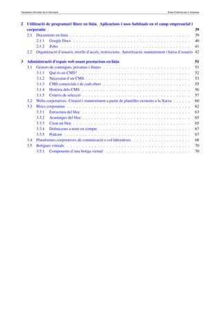 Tractament informàtic de la informació Eines d’Internet per a l’empresa
2 Utilització de programari lliure en línia. Aplicacions i usos habituals en el camp empresarial i
corporatiu 39
2.1 Documents en línia . . . . . . . . . . . . . . . . . . . . . . . . . . . . . . . . . . . . . . . . 39
2.1.1 Google Docs . . . . . . . . . . . . . . . . . . . . . . . . . . . . . . . . . . . . . . . 40
2.1.2 Zoho . . . . . . . . . . . . . . . . . . . . . . . . . . . . . . . . . . . . . . . . . . . 41
2.2 Organització d’usuaris, nivells d’accés, restriccions. Autorització, manteniment i baixa d’usuaris 42
3 Administració d’espais web usant prestacions en línia 51
3.1 Gestors de continguts, privatius i lliures . . . . . . . . . . . . . . . . . . . . . . . . . . . . . 51
3.1.1 Què és un CMS? . . . . . . . . . . . . . . . . . . . . . . . . . . . . . . . . . . . . . 52
3.1.2 Necessitat d’un CMS . . . . . . . . . . . . . . . . . . . . . . . . . . . . . . . . . . . 53
3.1.3 CMS comercials i de codi obert . . . . . . . . . . . . . . . . . . . . . . . . . . . . . 55
3.1.4 Història dels CMS . . . . . . . . . . . . . . . . . . . . . . . . . . . . . . . . . . . . 56
3.1.5 Criteris de selecció . . . . . . . . . . . . . . . . . . . . . . . . . . . . . . . . . . . . 57
3.2 Webs corporatives. Creació i manteniment a partir de plantilles existents a la Xarxa . . . . . . 60
3.3 Blocs corporatius . . . . . . . . . . . . . . . . . . . . . . . . . . . . . . . . . . . . . . . . . 62
3.3.1 Estructura del bloc . . . . . . . . . . . . . . . . . . . . . . . . . . . . . . . . . . . . 63
3.3.2 Avantatges del bloc . . . . . . . . . . . . . . . . . . . . . . . . . . . . . . . . . . . . 65
3.3.3 Crear un bloc . . . . . . . . . . . . . . . . . . . . . . . . . . . . . . . . . . . . . . . 65
3.3.4 Deﬁnicions a tenir en compte . . . . . . . . . . . . . . . . . . . . . . . . . . . . . . 67
3.3.5 Podcast . . . . . . . . . . . . . . . . . . . . . . . . . . . . . . . . . . . . . . . . . . 67
3.4 Plataformes corporatives de comunicació o col·laboratives . . . . . . . . . . . . . . . . . . . 68
3.5 Botigues virtuals . . . . . . . . . . . . . . . . . . . . . . . . . . . . . . . . . . . . . . . . . 70
3.5.1 Components d’una botiga virtual . . . . . . . . . . . . . . . . . . . . . . . . . . . . 70
 