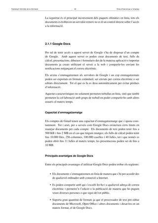 Tractament informàtic de la informació 40 Eines d’Internet per a l’empresa
La seguretat és el principal inconvenient dels paquets oﬁmàtics en línia, tots els
documents es troben en un servidor remot i no es té un control directe sobre l’accés
a la informació.
2.1.1 Google Docs
Per tal de tenir accés a aquest servei de Google s’ha de disposar d’un compte
de Google. Amb aquest servei es poden crear documents de text, fulls de
càlcul, presentacions, dibuixos i formularis des de la mateixa aplicació o importar
documents ja creats utilitzant el servei a la web i compartir-los enviant les
notiﬁcacions mitjançant el correu electrònic.
Els arxius s’emmagatzemen als servidors de Google i un cop emmagatzemats
poden ser exportats en formats estàndard, ser enviats per correu electrònic o ser
editats directament. Tot el que es fa es desa automàticament per evitar pèrdues
d’informació.
Aquestes característiques no solament permeten treballar en línia, sinó que també
permeten la col·laboració amb grups de treball en poder compartir-ho amb altres
usuaris al mateix temps.
Capacitat d’emmagatzematge
Els comptes de Gmail tenen una capacitat d’emmagatzematge que s’ajusta cons-
tantment. Tot i això, per a serveis com Google Docs existeixen certs límits en
manejar documents per cada compte. Els documents de text poden tenir ﬁns a
500 KB i ﬁns 2 MB en el cas que tinguin imatges; els fulls de càlcul poden tenir
ﬁns 10.000 ﬁles, 256 columnes, 100.000 caselles i 40 fulles, tot i que només es
poden obrir ﬁns 11 fulles al mateix temps; les presentacions poden ser de ﬁns a
10 MB.
Principals avantatges de Google Docs
Entre els principals avantatges d’utilitzar Google Docs podeu trobar els següents:
• Els documents s’emmagatzemen en línia de manera que s’hi pot accedir des
de qualsevol ordinador amb connexió a Internet.
• Es poden compartir amb qui s’esculli fer-ho i a qualsevol adreça de correu
electrònic i permetre’n l’edició o la publicació de manera que ho puguin
veure diverses persones o que sigui del tot públic.
• Suporta gran quantitat de formats ja que el processador de text pot editar
documents de Microsoft, Open Oﬃce i altres documents i desar-los en un
mateix format, el de Google Docs.
 