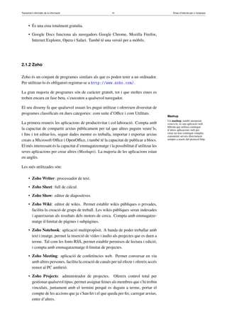 Tractament informàtic de la informació 41 Eines d’Internet per a l’empresa
• És una eina totalment gratuïta.
• Google Docs funciona als navegadors Google Chrome, Mozilla Firefox,
Internet Explorer, Opera i Safari. També té una versió per a mòbils.
2.1.2 Zoho
Zoho és un conjunt de programes similars als que es poden tenir a un ordinador.
Per utilitzar-lo és obligatori registrar-se a http://www.zoho.com/.
La gran majoria de programes són de caràcter gratuït, tot i que moltes eines es
troben encara en fase beta, s’executen a qualsevol navegador.
El seu disseny fa que qualsevol usuari les pugui utilitzar i ofereixen diversitat de
programes classiﬁcats en dues categories: com suite d’Oﬃce i com Utilitats.
La primera reuneix les aplicacions de productivitat i col·laboració. Compta amb
la capacitat de compartir arxius públicament per tal que altres puguin veure’ls,
i ﬁns i tot editar-los, seguir dades mentre es treballa, importar i exportar arxius
creats a Microsoft Oﬃce i OpenOﬃce, i també té la capacitat de publicar a blocs.
El més interessant és la capacitat d’emmagatzematge i la possibilitat d’utilitzar les
seves aplicacions per crear altres (Mashups). La majoria de les aplicacions estan
en anglès.
Les més utilitzades són:
• Zoho Writer: processador de text.
• Zoho Sheet: full de càlcul.
• Zoho Show: editor de diapositives.
• Zoho Wiki: editor de wikis. Permet establir wikis públiques o privades,
facilita la creació de grups de treball. Les wikis públiques seran indexades
i apareixeran als resultats dels motors de cerca. Compta amb emmagatze-
matge il·limitat de pàgines i subpàgines.
• Zoho Notebook: aplicació multipropòsit. A banda de poder treballar amb
text i imatge, permet la inserció de vídeo i àudio als projectes que es duen a
terme. Tal com les fonts RSS, permet establir permisos de lectura i edició,
i compta amb emmagatzematge il·limitat de projectes.
• Zoho Meeting: aplicació de conferències web. Permet conversar en viu
amb altres persones, facilita la creació de canals per tal efecte i ofereix accés
remot al PC amﬁtrió.
• Zoho Projects: administrador de projectes. Ofereix control total per
gestionar qualsevol tipus; permet assignar feines als membres que s’hi trobin
vinculats, juntament amb el termini perquè es duguin a terme, portar el
compte de les accions que ja s’han fet i el que queda per fer, carregar arxius,
entre d’altres.
Mashup
Un mashup, també anomenat
remescla, és una aplicació web
híbrida que utilitza contingut
d’altres aplicacions web per
crear un nou contingut complet,
consumint serveis directament
sempre a través del protocol http.
 